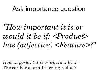 Ask importance question 
”How important it is or 
would it be if: <Product> 
has (adjective) <Feature>?” 
How important it is or would it be if: 
The car has a small turning radius? 
 