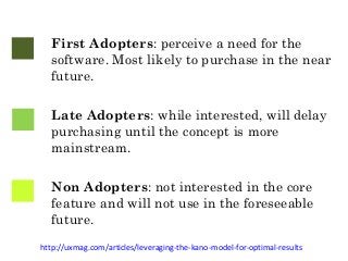 First Adopters: perceive a need for the 
software. Most likely to purchase in the near 
future. 
Late Adopters: while interested, will delay 
purchasing until the concept is more 
mainstream. 
Non Adopters: not interested in the core 
feature and will not use in the foreseeable 
future. 
http://uxmag.com/articles/leveraging-the-kano-model-for-optimal-results 
 