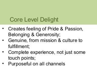 Core Level Delight 
• Creates feeling of Pride & Passion, 
Belonging & Generosity; 
• Genuine, from mission & culture to 
fulfillment; 
• Complete experience, not just some 
touch points; 
• Purposeful on all channels 
 