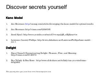 Discover secrets yourself 
Kano Model 
1. Jan Moorman: http://uxmag.com/articles/leveraging-the-kano-model-for-optimal-results 
2. Jan Moorman: http://vimeo.com/62646585 
3. Jared Spool: http://www.youtube.com/watch?v=ewpz2gR_oJQ&sns=tw 
4. Lawrence (Laurie) Phillips: http://www.slideshare.net/LawrencePhillips/kano-model-rev- 
1 
Delight 
1. Dana Chisnell: Deconstructing Delight: Pleasure, Flow, and Meaning: 
http://vimeo.com/38140672 
2. Ben Tollady & Ben Rowe: http://www.slideshare.net/tollady/can-you-wireframe-delightful 
This presentation uses icons from www.thenounproject.com 
created by Megan Sheehan. 
 