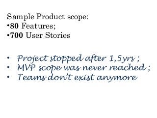 Sample Product scope: 
•80 Features; 
•700 User Stories 
• Project stopped after 1,5yrs ; 
• MVP scope was never reached ; 
• Teams don’t exist anymore 
 
