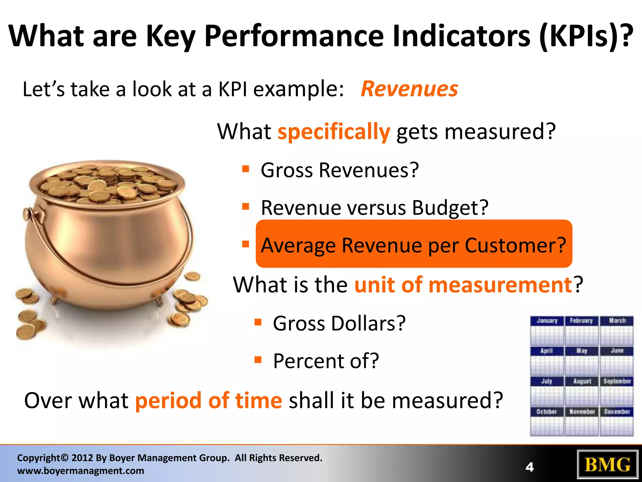 What are Key Performance Indicators (KPIs)?
Let’s take a look at a KPI example: Revenues

What specifically gets measured?
 Gross Revenues?
 Revenue versus Budget?
 Average Revenue per Customer?

What is the unit of measurement?
 Gross Dollars?
 Percent of?

Over what period of time shall it be measured?
Copyright© 2012 By Boyer Management Group. All Rights Reserved.
www.boyermanagment.com

4

 