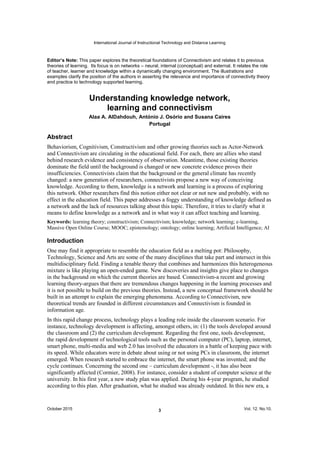 International Journal of Instructional Technology and Distance Learning
October 2015 Vol. 12. No.10.3
This paper explores the theoretical foundations of Connectivism and relates it to previous
theories of learning. Its focus is on networks neural, internal (conceptual) and external. It relates the role
of teacher, learner and knowledge within a dynamically changing environment. The illustrations and
examples clarify the position of the authors in asserting the relevance and importance of connectivity theory
and practice to technology supported learning.
Alaa A. AlDahdouh, António J. Osório and Susana Caires
Portugal
Abstract
Behaviorism, Cognitivism, Constructivism and other growing theories such as Actor-Network
and Connectivism are circulating in the educational field. For each, there are allies who stand
behind research evidence and consistency of observation. Meantime, those existing theories
dominate the field until the background is changed or new concrete evidence proves their
insufficiencies. Connectivists claim that the background or the general climate has recently
changed: a new generation of researchers, connectivists propose a new way of conceiving
knowledge. According to them, knowledge is a network and learning is a process of exploring
this network. Other researchers find this notion either not clear or not new and probably, with no
effect in the education field. This paper addresses a foggy understanding of knowledge defined as
a network and the lack of resources talking about this topic. Therefore, it tries to clarify what it
means to define knowledge as a network and in what way it can affect teaching and learning.
Keywords: learning theory; constructivism; Connectivism; knowledge; network learning; e-learning,
Massive Open Online Course; MOOC; epistemology; ontology; online learning; Artificial Intelligence; AI
Introduction
One may find it appropriate to resemble the education field as a melting pot: Philosophy,
Technology, Science and Arts are some of the many disciplines that take part and intersect in this
multidisciplinary field. Finding a tenable theory that combines and harmonizes this heterogeneous
mixture is like playing an open-ended game. New discoveries and insights give place to changes
in the background on which the current theories are based. Connectivism-a recent and growing
learning theory-argues that there are tremendous changes happening in the learning processes and
it is not possible to build on the previous theories. Instead, a new conceptual framework should be
built in an attempt to explain the emerging phenomena. According to Connectivism, new
theoretical trends are founded in different circumstances and Connectivism is founded in
information age.
In this rapid change process, technology plays a leading role inside the classroom scenario. For
instance, technology development is affecting, amongst others, in: (1) the tools developed around
the classroom and (2) the curriculum development. Regarding the first one, tools development,
the rapid development of technological tools such as the personal computer (PC), laptop, internet,
smart phone, multi-media and web 2.0 has involved the educators in a battle of keeping pace with
its speed. While educators were in debate about using or not using PCs in classroom, the internet
emerged. When research started to embrace the internet, the smart phone was invented; and the
cycle continues. Concerning the second one curriculum development -, it has also been
significantly affected (Cormier, 2008). For instance, consider a student of computer science at the
university. In his first year, a new study plan was applied. During his 4-year program, he studied
according to this plan. After graduation, what he studied was already outdated. In this new era, a
 