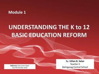 Module 1


UNDERSTANDING THE K to 12
 BASIC EDUCATION REFORM


                                  By: Llilian B. Salan
                                       Teacher II
Reference: Discussion Paper
  As of 05 October 2010       Balingasag Central School
 