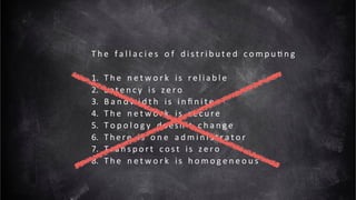 T h e 	 f a l l a c i e s 	 o f 	 d i s t r i b u t e d 	 c o m p u t i n g 	
1. T h e 	 n e t w o r k 	 is	 r e l i a b l e 	
2. L a t e n c y 	 is	 ze r o 	
3. B a n d w i d t h 	 is	 i n f i n i t e 	
4. T h e 	 n e t w o r k 	 is	 s e c u re 	
5. To p o l o g y 	 doesn’t	 c h a n g e 	
6. T h e re 	 is	 o n e 	 a d m i n i s t r a t o r 	
7. Tra n s p o r t 	 c o s t 	 is	 ze r o 	
8. T h e 	 n e t w o r k 	 is	 h o m o g e n e o u s
17
 