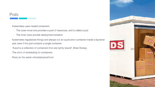 Pods
- Kubernetes uses nested containers
-
-
The outer-most one provides a pool of resources, and is called a pod
The inner ones provide deployment isolation
- Kubernetes regularizes things and always run an application container inside a top-level
pod, even if the pod contains a single container
-
-
-
“Apod is a collection of containers that are tightly bound”, Brian Dorsey
The atom of scheduling for containers
Runs on the same virtual/physicalhost
51
 