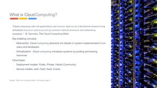 - “Cloud	computing	refers	to	applications	and	services	that	run	on	a	distributed	network	using		
virtualized	resources	and	accessed	by	common	Internet	protocols	and	networking		standards.”	
- B. Sosinsky, The Cloud Computing Bible
- Key enabling concepts
-
-
Abstraction: Cloud computing abstracts the details of system implementation from
users and developers
Virtualization: Cloud computing virtualizes systems by pooling and sharing
resources
- Cloud types
-
-
Deployment models: Public, Private, Hybrid,Community
Service models: IaaS, PaaS, SaaS, (CaaS)
What is CloudComputing?
Source: “The Cloud Computing Bible”, B.Sosinsky, page10
6
 