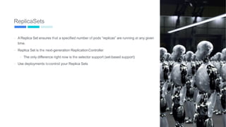 ReplicaSets
-
-
A Replica Set ensures that a specified number of pods “replicas” are running at any given
time.
Replica Set is the next-generation ReplicationController
- The only difference right now is the selector support (set-based support)
- Use deployments tocontrol your Replica Sets
62
 