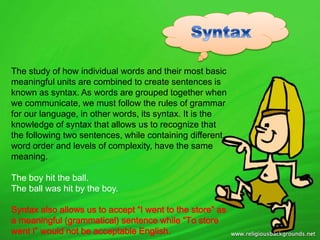 The study of how individual words and their most basic
meaningful units are combined to create sentences is
known as syntax. As words are grouped together when
we communicate, we must follow the rules of grammar
for our language, in other words, its syntax. It is the
knowledge of syntax that allows us to recognize that
the following two sentences, while containing different
word order and levels of complexity, have the same
meaning.
The boy hit the ball.
The ball was hit by the boy.
Syntax also allows us to accept “I went to the store” as
a meaningful (grammatical) sentence while “To store
went I” would not be acceptable English.
 