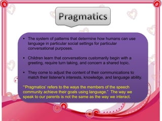  The system of patterns that determine how humans can use
language in particular social settings for particular
conversational purposes.
 Children learn that conversations customarily begin with a
greeting, require turn taking, and concern a shared topic.
 They come to adjust the content of their communications to
match their listener's interests, knowledge, and language ability.
“‘Pragmatics’ refers to the ways the members of the speech
community achieve their goals using language.” The way we
speak to our parents is not the same as the way we interact.
 