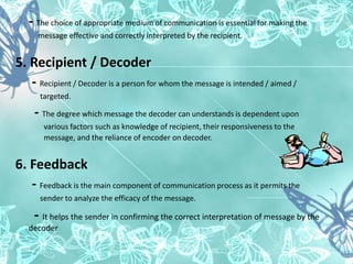 - The choice of appropriate medium of communication is essential for making the
message effective and correctly interpreted by the recipient.
5. Recipient / Decoder
- Recipient / Decoder is a person for whom the message is intended / aimed /
targeted.
- The degree which message the decoder can understands is dependent upon
various factors such as knowledge of recipient, their responsiveness to the
message, and the reliance of encoder on decoder.
6. Feedback
- Feedback is the main component of communication process as it permits the
sender to analyze the efficacy of the message.
- It helps the sender in confirming the correct interpretation of message by the
decoder
 