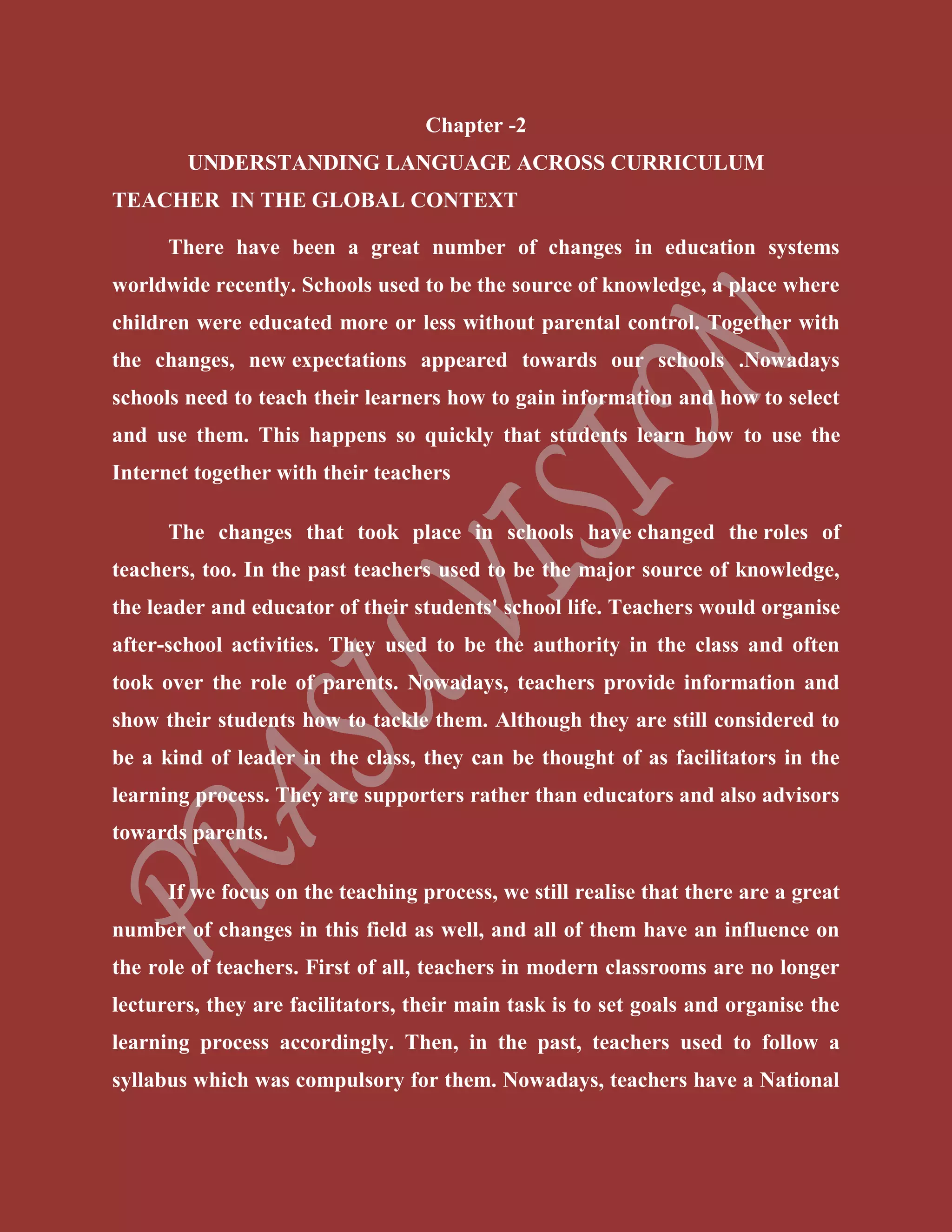 Chapter -2
UNDERSTANDING LANGUAGE ACROSS CURRICULUM
TEACHER IN THE GLOBAL CONTEXT
There have been a great number of changes in education systems
worldwide recently. Schools used to be the source of knowledge, a place where
children were educated more or less without parental control. Together with
the changes, new expectations appeared towards our schools .Nowadays
schools need to teach their learners how to gain information and how to select
and use them. This happens so quickly that students learn how to use the
Internet together with their teachers
The changes that took place in schools have changed the roles of
teachers, too. In the past teachers used to be the major source of knowledge,
the leader and educator of their students' school life. Teachers would organise
after-school activities. They used to be the authority in the class and often
took over the role of parents. Nowadays, teachers provide information and
show their students how to tackle them. Although they are still considered to
be a kind of leader in the class, they can be thought of as facilitators in the
learning process. They are supporters rather than educators and also advisors
towards parents.
If we focus on the teaching process, we still realise that there are a great
number of changes in this field as well, and all of them have an influence on
the role of teachers. First of all, teachers in modern classrooms are no longer
lecturers, they are facilitators, their main task is to set goals and organise the
learning process accordingly. Then, in the past, teachers used to follow a
syllabus which was compulsory for them. Nowadays, teachers have a National
 