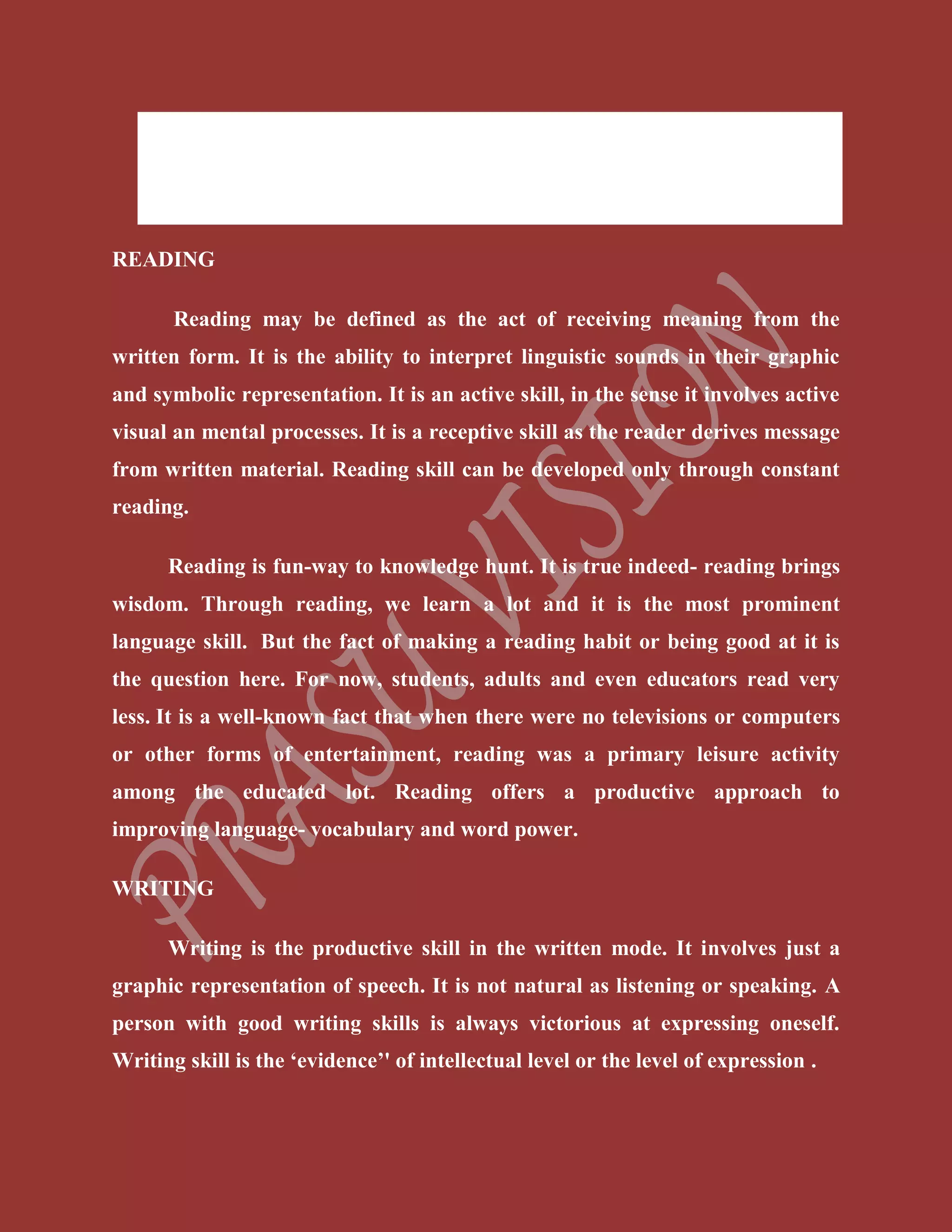  Listening (Comprehension Skill)
 Speaking (Production Skill)
 Writing (Production Skill)
READING
Reading may be defined as the act of receiving meaning from the
written form. It is the ability to interpret linguistic sounds in their graphic
and symbolic representation. It is an active skill, in the sense it involves active
visual an mental processes. It is a receptive skill as the reader derives message
from written material. Reading skill can be developed only through constant
reading.
Reading is fun-way to knowledge hunt. It is true indeed- reading brings
wisdom. Through reading, we learn a lot and it is the most prominent
language skill. But the fact of making a reading habit or being good at it is
the question here. For now, students, adults and even educators read very
less. It is a well-known fact that when there were no televisions or computers
or other forms of entertainment, reading was a primary leisure activity
among the educated lot. Reading offers a productive approach to
improving language- vocabulary and word power.
WRITING
Writing is the productive skill in the written mode. It involves just a
graphic representation of speech. It is not natural as listening or speaking. A
person with good writing skills is always victorious at expressing oneself.
Writing skill is the ‘evidence’' of intellectual level or the level of expression .
 