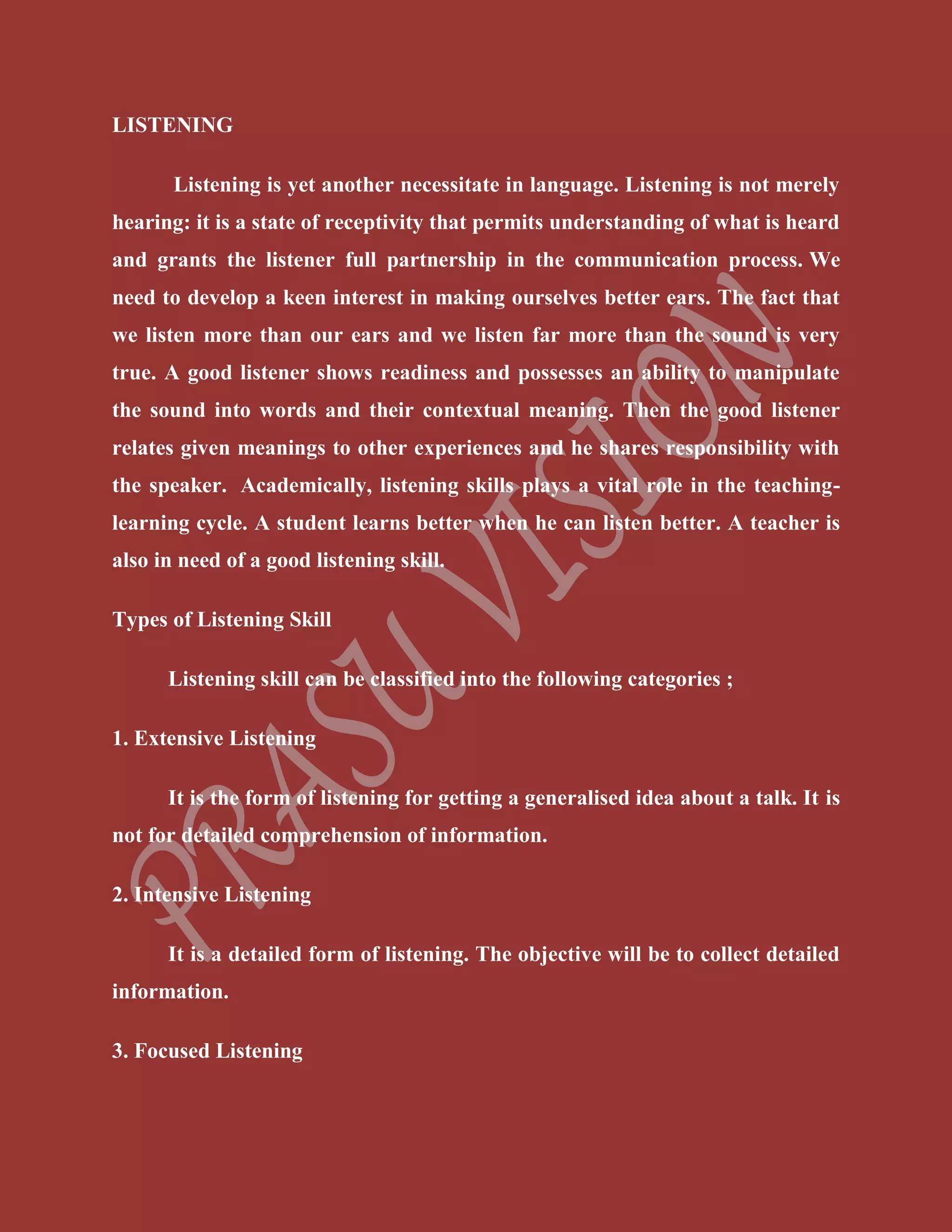 LISTENING
Listening is yet another necessitate in language. Listening is not merely
hearing: it is a state of receptivity that permits understanding of what is heard
and grants the listener full partnership in the communication process. We
need to develop a keen interest in making ourselves better ears. The fact that
we listen more than our ears and we listen far more than the sound is very
true. A good listener shows readiness and possesses an ability to manipulate
the sound into words and their contextual meaning. Then the good listener
relates given meanings to other experiences and he shares responsibility with
the speaker. Academically, listening skills plays a vital role in the teaching-
learning cycle. A student learns better when he can listen better. A teacher is
also in need of a good listening skill.
Types of Listening Skill
Listening skill can be classified into the following categories ;
1. Extensive Listening
It is the form of listening for getting a generalised idea about a talk. It is
not for detailed comprehension of information.
2. Intensive Listening
It is a detailed form of listening. The objective will be to collect detailed
information.
3. Focused Listening
 