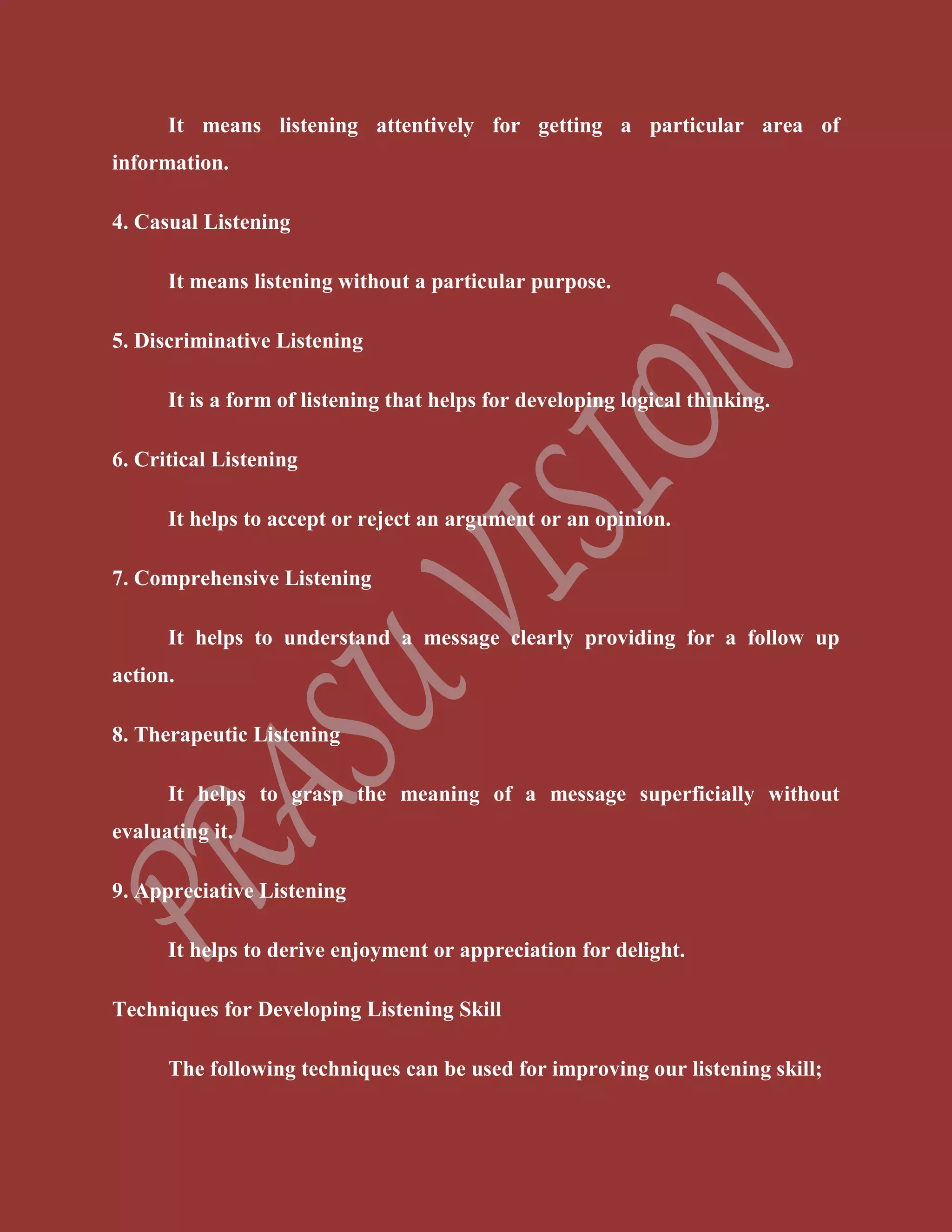 It means listening attentively for getting a particular area of
information.
4. Casual Listening
It means listening without a particular purpose.
5. Discriminative Listening
It is a form of listening that helps for developing logical thinking.
6. Critical Listening
It helps to accept or reject an argument or an opinion.
7. Comprehensive Listening
It helps to understand a message clearly providing for a follow up
action.
8. Therapeutic Listening
It helps to grasp the meaning of a message superficially without
evaluating it.
9. Appreciative Listening
It helps to derive enjoyment or appreciation for delight.
Techniques for Developing Listening Skill
The following techniques can be used for improving our listening skill;
 