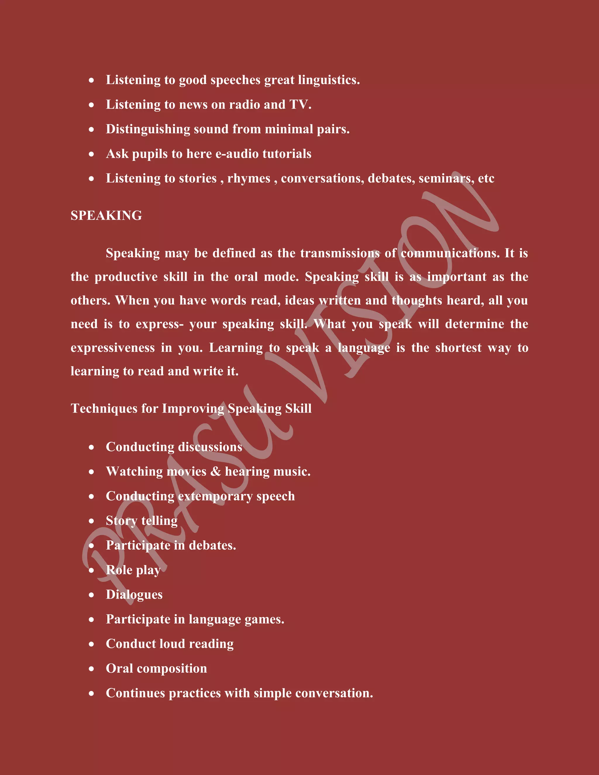  Listening to good speeches great linguistics.
 Listening to news on radio and TV.
 Distinguishing sound from minimal pairs.
 Ask pupils to here e-audio tutorials
 Listening to stories , rhymes , conversations, debates, seminars, etc
SPEAKING
Speaking may be defined as the transmissions of communications. It is
the productive skill in the oral mode. Speaking skill is as important as the
others. When you have words read, ideas written and thoughts heard, all you
need is to express- your speaking skill. What you speak will determine the
expressiveness in you. Learning to speak a language is the shortest way to
learning to read and write it.
Techniques for Improving Speaking Skill
 Conducting discussions
 Watching movies & hearing music.
 Conducting extemporary speech
 Story telling
 Participate in debates.
 Role play
 Dialogues
 Participate in language games.
 Conduct loud reading
 Oral composition
 Continues practices with simple conversation.
 