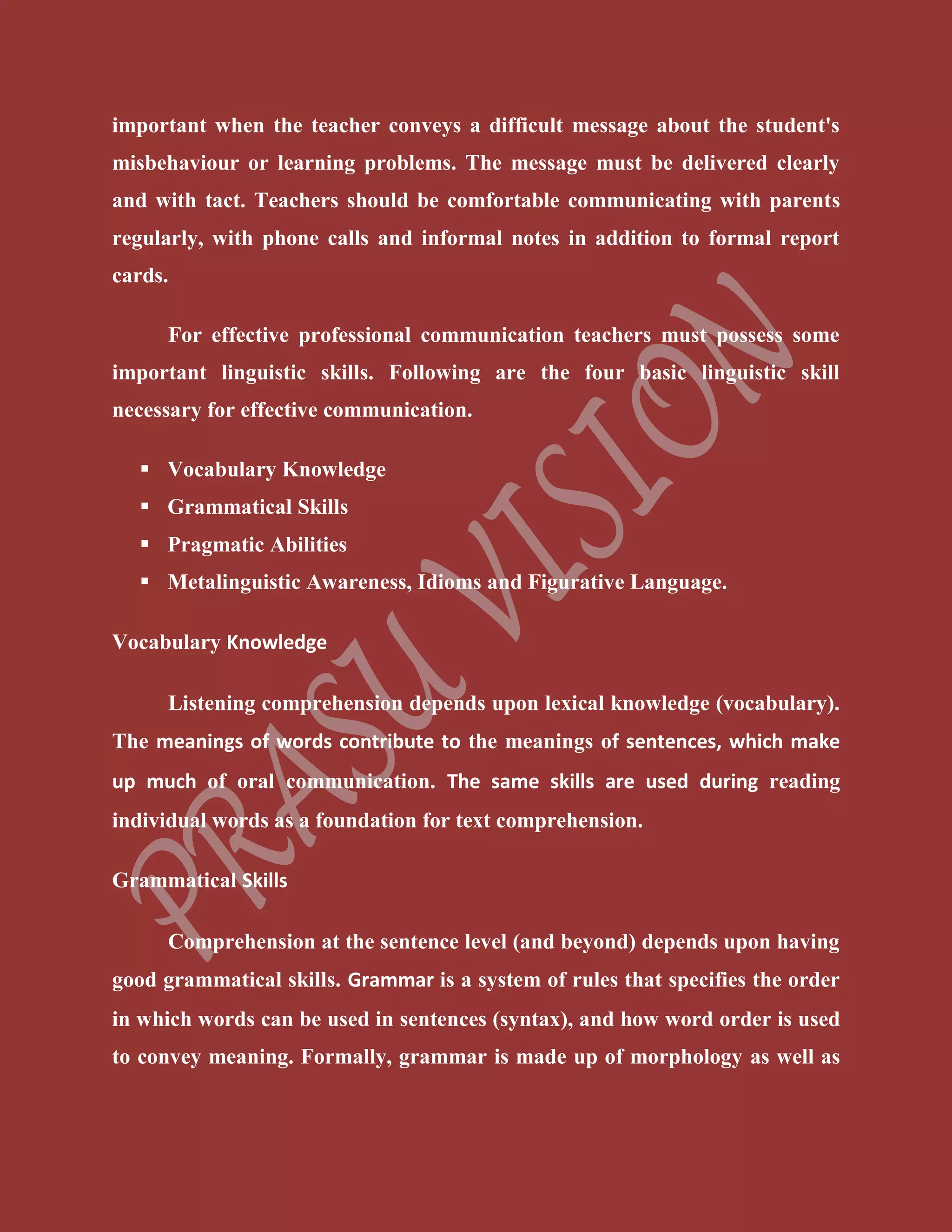 important when the teacher conveys a difficult message about the student's
misbehaviour or learning problems. The message must be delivered clearly
and with tact. Teachers should be comfortable communicating with parents
regularly, with phone calls and informal notes in addition to formal report
cards.
For effective professional communication teachers must possess some
important linguistic skills. Following are the four basic linguistic skill
necessary for effective communication.
 Vocabulary Knowledge
 Grammatical Skills
 Pragmatic Abilities
 Metalinguistic Awareness, Idioms and Figurative Language.
Vocabulary Knowledge
Listening comprehension depends upon lexical knowledge (vocabulary).
The meanings of words contribute to the meanings of sentences, which make
up much of oral communication. The same skills are used during reading
individual words as a foundation for text comprehension.
Grammatical Skills
Comprehension at the sentence level (and beyond) depends upon having
good grammatical skills. Grammar is a system of rules that specifies the order
in which words can be used in sentences (syntax), and how word order is used
to convey meaning. Formally, grammar is made up of morphology as well as
 
