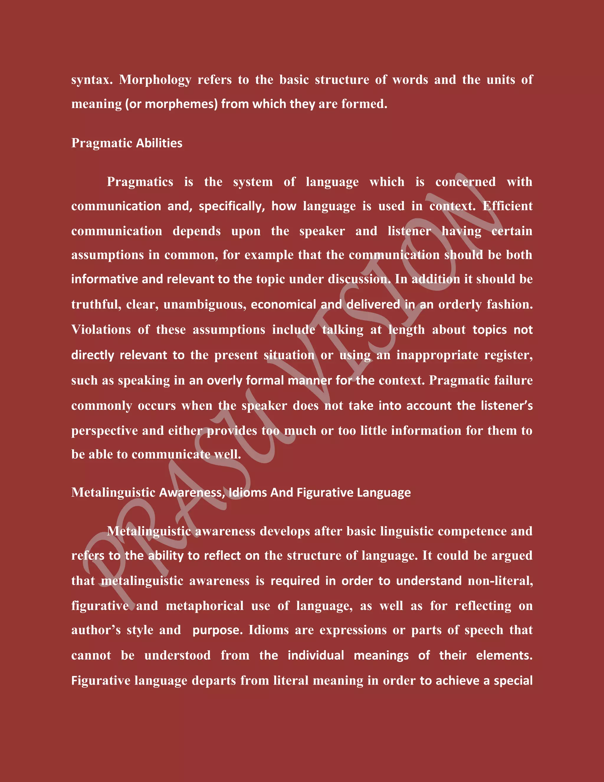 syntax. Morphology refers to the basic structure of words and the units of
meaning (or morphemes) from which they are formed.
Pragmatic Abilities
Pragmatics is the system of language which is concerned with
communication and, specifically, how language is used in context. Efficient
communication depends upon the speaker and listener having certain
assumptions in common, for example that the communication should be both
informative and relevant to the topic under discussion. In addition it should be
truthful, clear, unambiguous, economical and delivered in an orderly fashion.
Violations of these assumptions include talking at length about topics not
directly relevant to the present situation or using an inappropriate register,
such as speaking in an overly formal manner for the context. Pragmatic failure
commonly occurs when the speaker does not take into account the listener’s
perspective and either provides too much or too little information for them to
be able to communicate well.
Metalinguistic Awareness, Idioms And Figurative Language
Metalinguistic awareness develops after basic linguistic competence and
refers to the ability to reflect on the structure of language. It could be argued
that metalinguistic awareness is required in order to understand non-literal,
figurative and metaphorical use of language, as well as for reflecting on
author’s style and purpose. Idioms are expressions or parts of speech that
cannot be understood from the individual meanings of their elements.
Figurative language departs from literal meaning in order to achieve a special
 