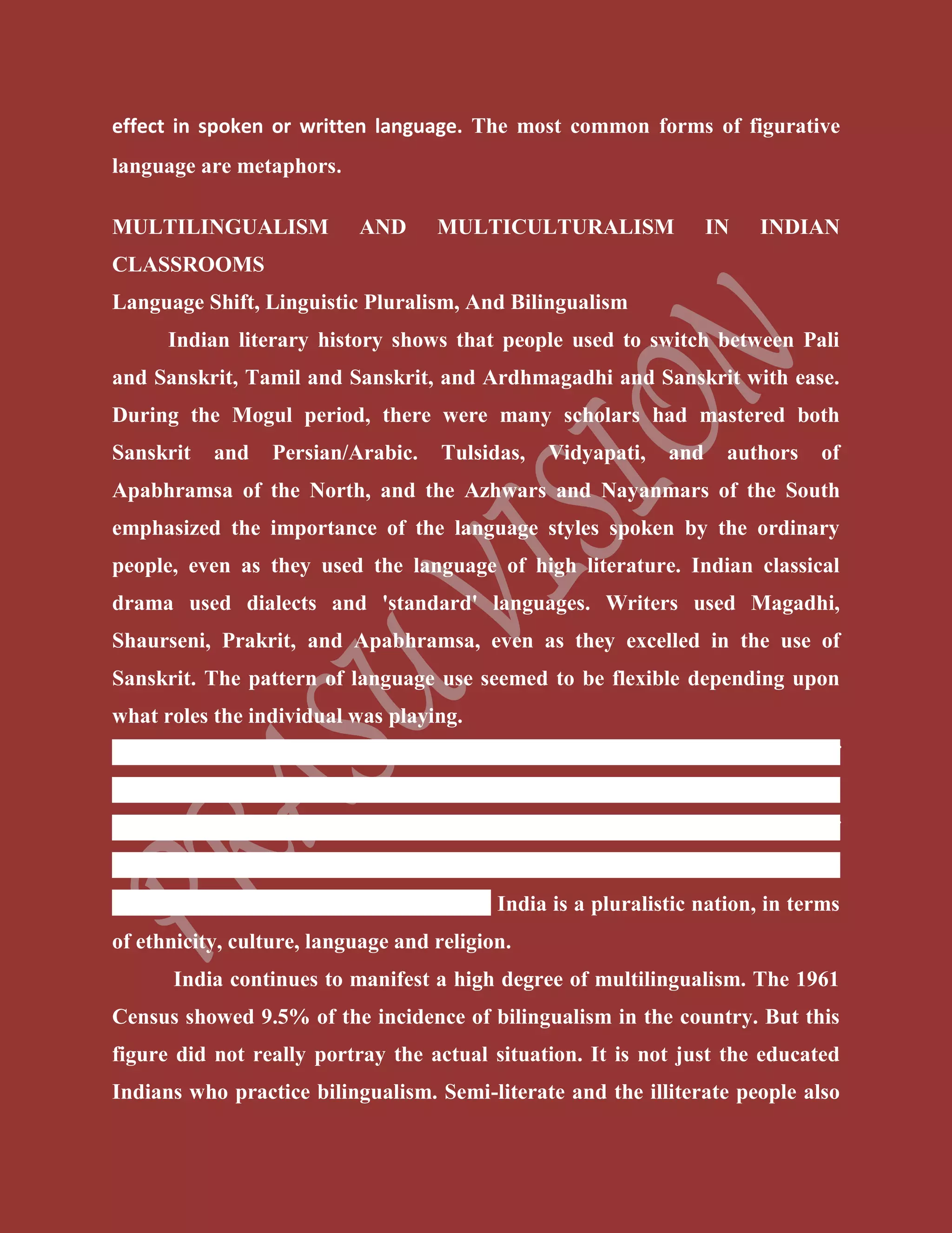 effect in spoken or written language. The most common forms of figurative
language are metaphors.
MULTILINGUALISM AND MULTICULTURALISM IN INDIAN
CLASSROOMS
Language Shift, Linguistic Pluralism, And Bilingualism
Indian literary history shows that people used to switch between Pali
and Sanskrit, Tamil and Sanskrit, and Ardhmagadhi and Sanskrit with ease.
During the Mogul period, there were many scholars had mastered both
Sanskrit and Persian/Arabic. Tulsidas, Vidyapati, and authors of
Apabhramsa of the North, and the Azhwars and Nayanmars of the South
emphasized the importance of the language styles spoken by the ordinary
people, even as they used the language of high literature. Indian classical
drama used dialects and 'standard' languages. Writers used Magadhi,
Shaurseni, Prakrit, and Apabhramsa, even as they excelled in the use of
Sanskrit. The pattern of language use seemed to be flexible depending upon
what roles the individual was playing.
Linguistic pluralism is a term used to describe the acceptance of
linguistic diversity, a scenario where all people (majority and minority) have
the right to speak their language in public and private domain without fear of
condemnation. Linguistic pluralism is the process of recognition and support
of multiple languages within one society. India is a pluralistic nation, in terms
of ethnicity, culture, language and religion.
India continues to manifest a high degree of multilingualism. The 1961
Census showed 9.5% of the incidence of bilingualism in the country. But this
figure did not really portray the actual situation. It is not just the educated
Indians who practice bilingualism. Semi-literate and the illiterate people also
 