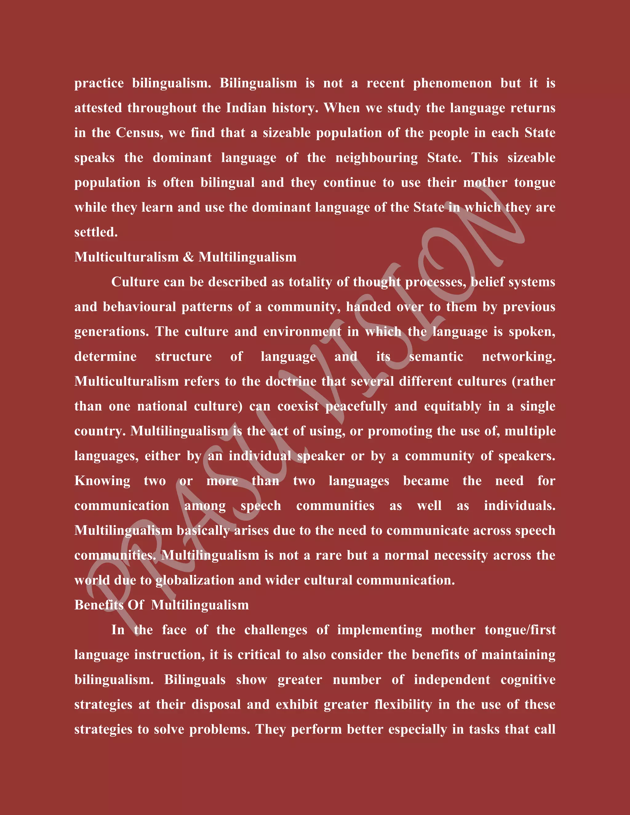 practice bilingualism. Bilingualism is not a recent phenomenon but it is
attested throughout the Indian history. When we study the language returns
in the Census, we find that a sizeable population of the people in each State
speaks the dominant language of the neighbouring State. This sizeable
population is often bilingual and they continue to use their mother tongue
while they learn and use the dominant language of the State in which they are
settled.
Multiculturalism & Multilingualism
Culture can be described as totality of thought processes, belief systems
and behavioural patterns of a community, handed over to them by previous
generations. The culture and environment in which the language is spoken,
determine structure of language and its semantic networking.
Multiculturalism refers to the doctrine that several different cultures (rather
than one national culture) can coexist peacefully and equitably in a single
country. Multilingualism is the act of using, or promoting the use of, multiple
languages, either by an individual speaker or by a community of speakers.
Knowing two or more than two languages became the need for
communication among speech communities as well as individuals.
Multilingualism basically arises due to the need to communicate across speech
communities. Multilingualism is not a rare but a normal necessity across the
world due to globalization and wider cultural communication.
Benefits Of Multilingualism
In the face of the challenges of implementing mother tongue/first
language instruction, it is critical to also consider the benefits of maintaining
bilingualism. Bilinguals show greater number of independent cognitive
strategies at their disposal and exhibit greater flexibility in the use of these
strategies to solve problems. They perform better especially in tasks that call
 