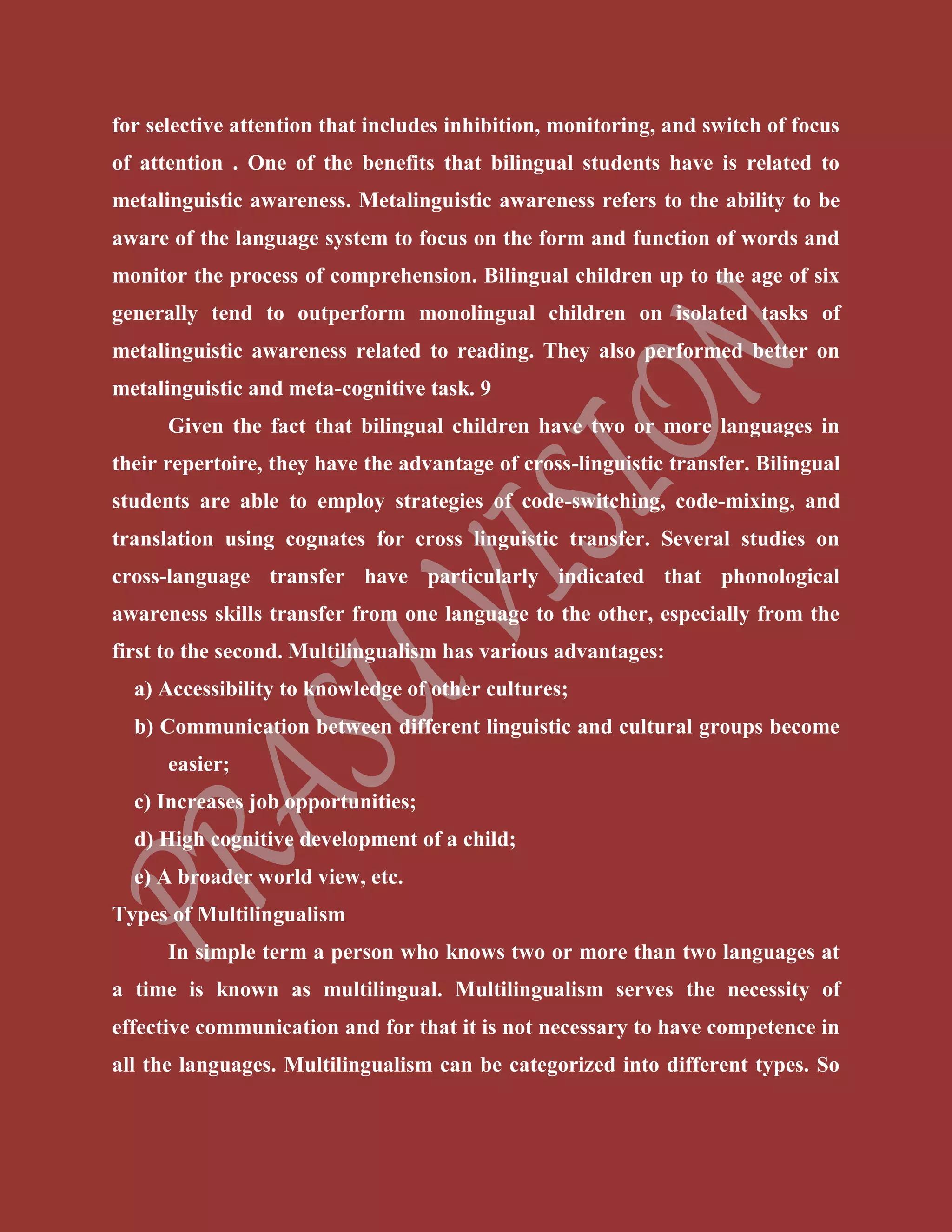 for selective attention that includes inhibition, monitoring, and switch of focus
of attention . One of the benefits that bilingual students have is related to
metalinguistic awareness. Metalinguistic awareness refers to the ability to be
aware of the language system to focus on the form and function of words and
monitor the process of comprehension. Bilingual children up to the age of six
generally tend to outperform monolingual children on isolated tasks of
metalinguistic awareness related to reading. They also performed better on
metalinguistic and meta-cognitive task. 9
Given the fact that bilingual children have two or more languages in
their repertoire, they have the advantage of cross-linguistic transfer. Bilingual
students are able to employ strategies of code-switching, code-mixing, and
translation using cognates for cross linguistic transfer. Several studies on
cross-language transfer have particularly indicated that phonological
awareness skills transfer from one language to the other, especially from the
first to the second. Multilingualism has various advantages:
a) Accessibility to knowledge of other cultures;
b) Communication between different linguistic and cultural groups become
easier;
c) Increases job opportunities;
d) High cognitive development of a child;
e) A broader world view, etc.
Types of Multilingualism
In simple term a person who knows two or more than two languages at
a time is known as multilingual. Multilingualism serves the necessity of
effective communication and for that it is not necessary to have competence in
all the languages. Multilingualism can be categorized into different types. So
 