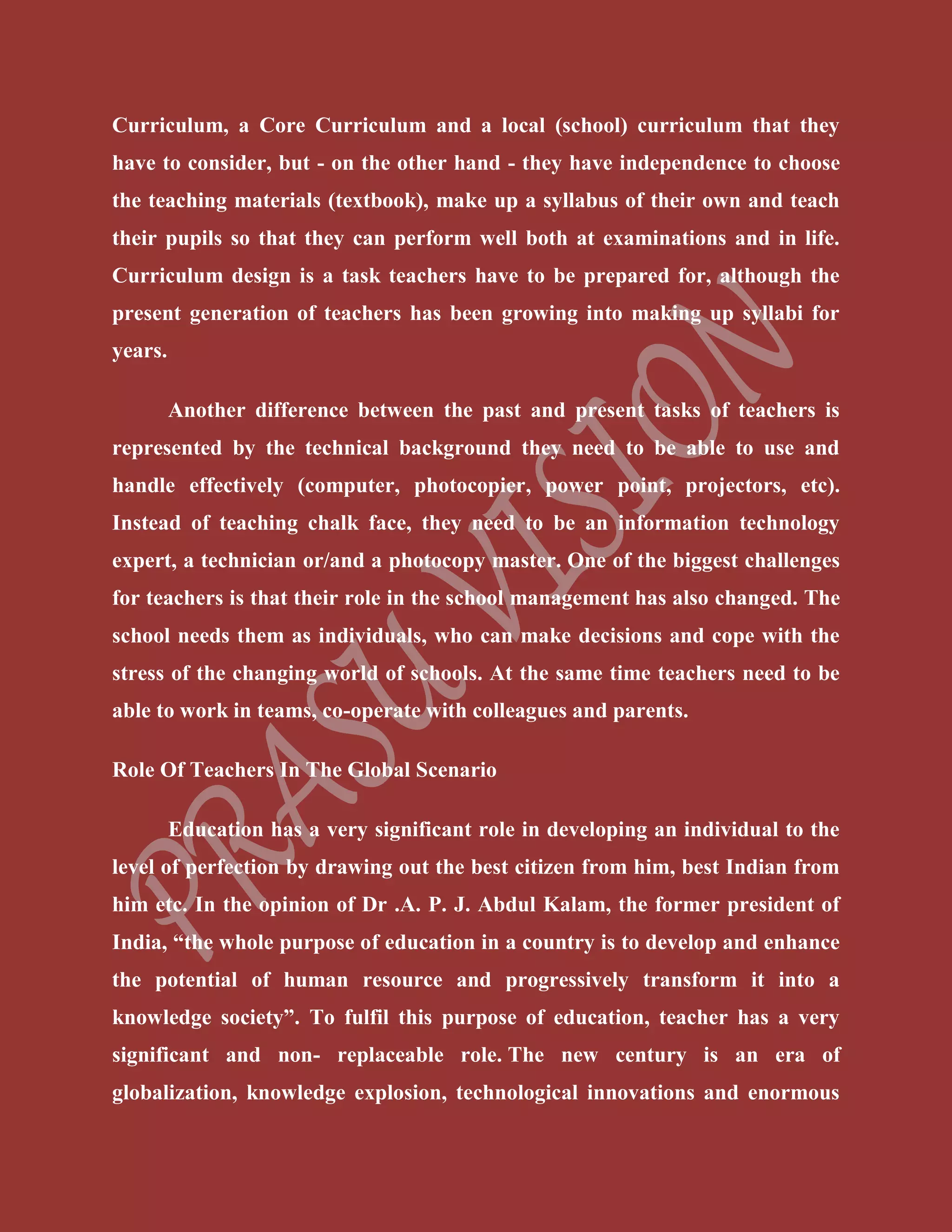 Curriculum, a Core Curriculum and a local (school) curriculum that they
have to consider, but - on the other hand - they have independence to choose
the teaching materials (textbook), make up a syllabus of their own and teach
their pupils so that they can perform well both at examinations and in life.
Curriculum design is a task teachers have to be prepared for, although the
present generation of teachers has been growing into making up syllabi for
years.
Another difference between the past and present tasks of teachers is
represented by the technical background they need to be able to use and
handle effectively (computer, photocopier, power point, projectors, etc).
Instead of teaching chalk face, they need to be an information technology
expert, a technician or/and a photocopy master. One of the biggest challenges
for teachers is that their role in the school management has also changed. The
school needs them as individuals, who can make decisions and cope with the
stress of the changing world of schools. At the same time teachers need to be
able to work in teams, co-operate with colleagues and parents.
Role Of Teachers In The Global Scenario
Education has a very significant role in developing an individual to the
level of perfection by drawing out the best citizen from him, best Indian from
him etc. In the opinion of Dr .A. P. J. Abdul Kalam, the former president of
India, “the whole purpose of education in a country is to develop and enhance
the potential of human resource and progressively transform it into a
knowledge society”. To fulfil this purpose of education, teacher has a very
significant and non- replaceable role. The new century is an era of
globalization, knowledge explosion, technological innovations and enormous
 