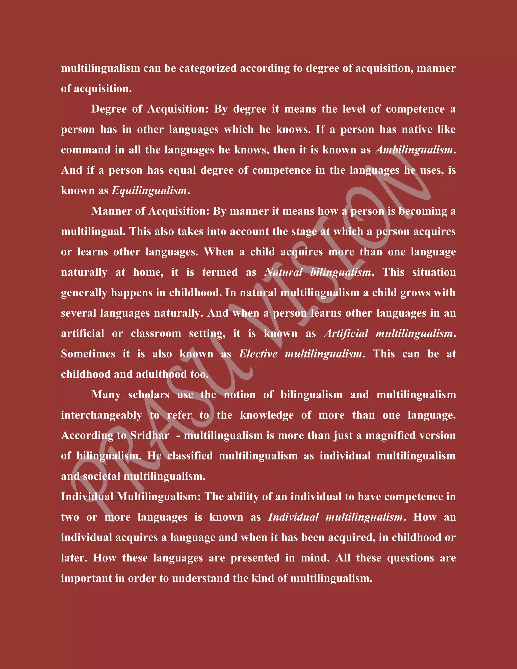 multilingualism can be categorized according to degree of acquisition, manner
of acquisition.
Degree of Acquisition: By degree it means the level of competence a
person has in other languages which he knows. If a person has native like
command in all the languages he knows, then it is known as Ambilingualism.
And if a person has equal degree of competence in the languages he uses, is
known as Equilingualism.
Manner of Acquisition: By manner it means how a person is becoming a
multilingual. This also takes into account the stage at which a person acquires
or learns other languages. When a child acquires more than one language
naturally at home, it is termed as Natural bilingualism. This situation
generally happens in childhood. In natural multilingualism a child grows with
several languages naturally. And when a person learns other languages in an
artificial or classroom setting, it is known as Artificial multilingualism.
Sometimes it is also known as Elective multilingualism. This can be at
childhood and adulthood too.
Many scholars use the notion of bilingualism and multilingualism
interchangeably to refer to the knowledge of more than one language.
According to Sridhar - multilingualism is more than just a magnified version
of bilingualism. He classified multilingualism as individual multilingualism
and societal multilingualism.
Individual Multilingualism: The ability of an individual to have competence in
two or more languages is known as Individual multilingualism. How an
individual acquires a language and when it has been acquired, in childhood or
later. How these languages are presented in mind. All these questions are
important in order to understand the kind of multilingualism.
 