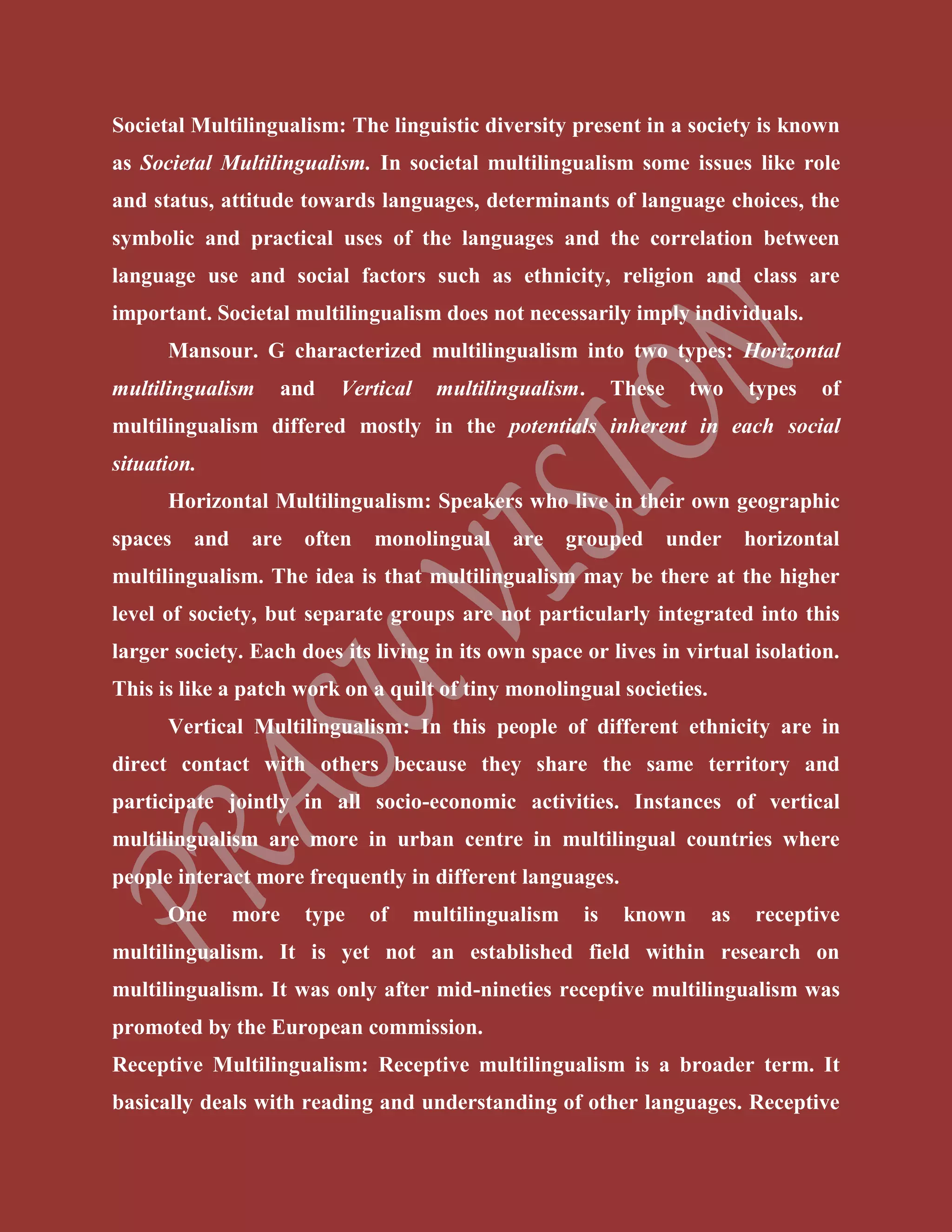 Societal Multilingualism: The linguistic diversity present in a society is known
as Societal Multilingualism. In societal multilingualism some issues like role
and status, attitude towards languages, determinants of language choices, the
symbolic and practical uses of the languages and the correlation between
language use and social factors such as ethnicity, religion and class are
important. Societal multilingualism does not necessarily imply individuals.
Mansour. G characterized multilingualism into two types: Horizontal
multilingualism and Vertical multilingualism. These two types of
multilingualism differed mostly in the potentials inherent in each social
situation.
Horizontal Multilingualism: Speakers who live in their own geographic
spaces and are often monolingual are grouped under horizontal
multilingualism. The idea is that multilingualism may be there at the higher
level of society, but separate groups are not particularly integrated into this
larger society. Each does its living in its own space or lives in virtual isolation.
This is like a patch work on a quilt of tiny monolingual societies.
Vertical Multilingualism: In this people of different ethnicity are in
direct contact with others because they share the same territory and
participate jointly in all socio-economic activities. Instances of vertical
multilingualism are more in urban centre in multilingual countries where
people interact more frequently in different languages.
One more type of multilingualism is known as receptive
multilingualism. It is yet not an established field within research on
multilingualism. It was only after mid-nineties receptive multilingualism was
promoted by the European commission.
Receptive Multilingualism: Receptive multilingualism is a broader term. It
basically deals with reading and understanding of other languages. Receptive
 