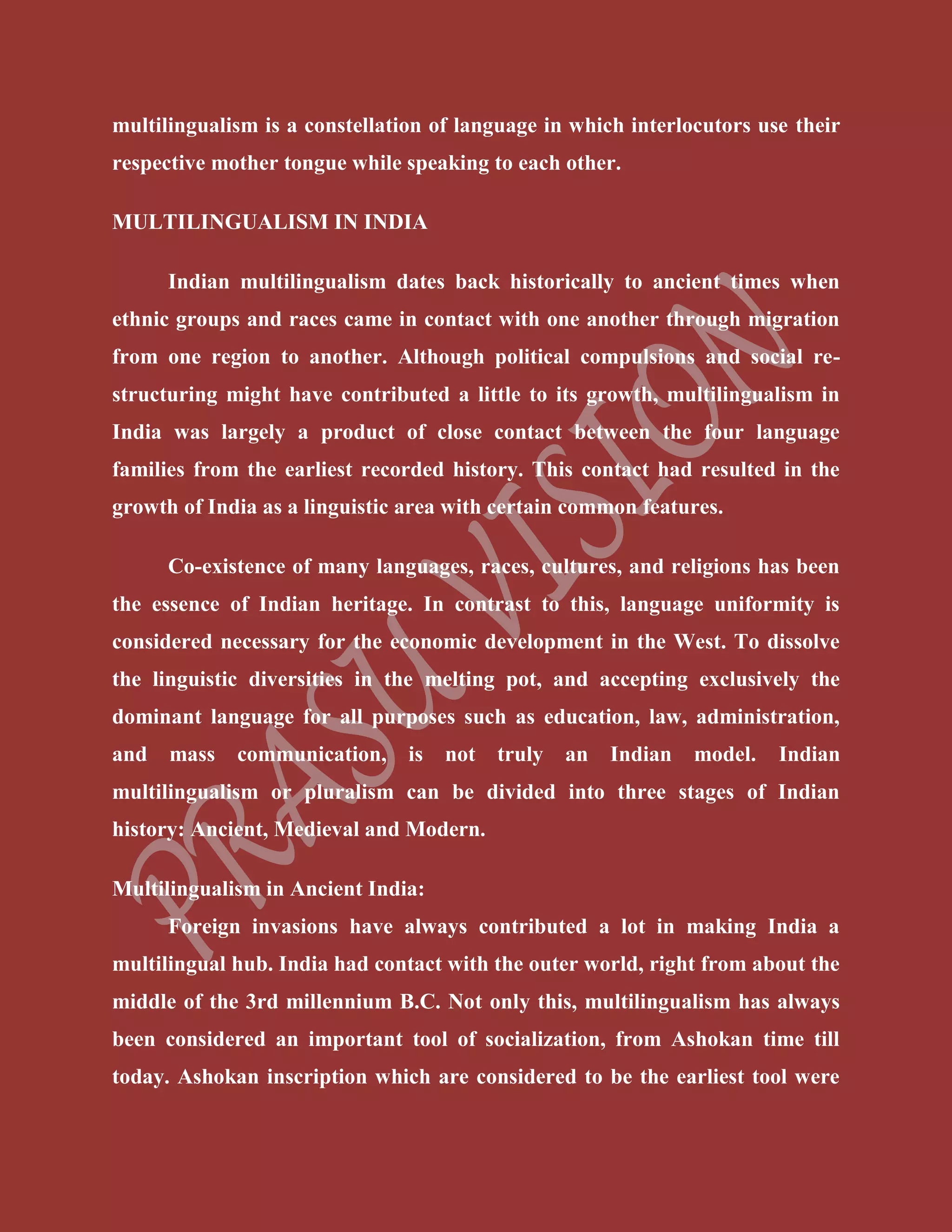 multilingualism is a constellation of language in which interlocutors use their
respective mother tongue while speaking to each other.
MULTILINGUALISM IN INDIA
Indian multilingualism dates back historically to ancient times when
ethnic groups and races came in contact with one another through migration
from one region to another. Although political compulsions and social re-
structuring might have contributed a little to its growth, multilingualism in
India was largely a product of close contact between the four language
families from the earliest recorded history. This contact had resulted in the
growth of India as a linguistic area with certain common features.
Co-existence of many languages, races, cultures, and religions has been
the essence of Indian heritage. In contrast to this, language uniformity is
considered necessary for the economic development in the West. To dissolve
the linguistic diversities in the melting pot, and accepting exclusively the
dominant language for all purposes such as education, law, administration,
and mass communication, is not truly an Indian model. Indian
multilingualism or pluralism can be divided into three stages of Indian
history: Ancient, Medieval and Modern.
Multilingualism in Ancient India:
Foreign invasions have always contributed a lot in making India a
multilingual hub. India had contact with the outer world, right from about the
middle of the 3rd millennium B.C. Not only this, multilingualism has always
been considered an important tool of socialization, from Ashokan time till
today. Ashokan inscription which are considered to be the earliest tool were
 
