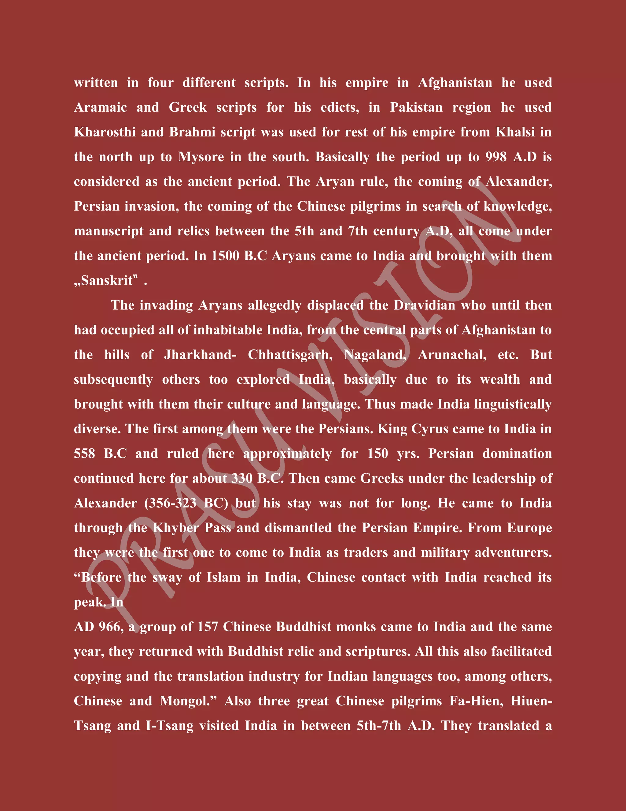 written in four different scripts. In his empire in Afghanistan he used
Aramaic and Greek scripts for his edicts, in Pakistan region he used
Kharosthi and Brahmi script was used for rest of his empire from Khalsi in
the north up to Mysore in the south. Basically the period up to 998 A.D is
considered as the ancient period. The Aryan rule, the coming of Alexander,
Persian invasion, the coming of the Chinese pilgrims in search of knowledge,
manuscript and relics between the 5th and 7th century A.D, all come under
the ancient period. In 1500 B.C Aryans came to India and brought with them
„Sanskrit‟ .
The invading Aryans allegedly displaced the Dravidian who until then
had occupied all of inhabitable India, from the central parts of Afghanistan to
the hills of Jharkhand- Chhattisgarh, Nagaland, Arunachal, etc. But
subsequently others too explored India, basically due to its wealth and
brought with them their culture and language. Thus made India linguistically
diverse. The first among them were the Persians. King Cyrus came to India in
558 B.C and ruled here approximately for 150 yrs. Persian domination
continued here for about 330 B.C. Then came Greeks under the leadership of
Alexander (356-323 BC) but his stay was not for long. He came to India
through the Khyber Pass and dismantled the Persian Empire. From Europe
they were the first one to come to India as traders and military adventurers.
“Before the sway of Islam in India, Chinese contact with India reached its
peak. In
AD 966, a group of 157 Chinese Buddhist monks came to India and the same
year, they returned with Buddhist relic and scriptures. All this also facilitated
copying and the translation industry for Indian languages too, among others,
Chinese and Mongol.” Also three great Chinese pilgrims Fa-Hien, Hiuen-
Tsang and I-Tsang visited India in between 5th-7th A.D. They translated a
 