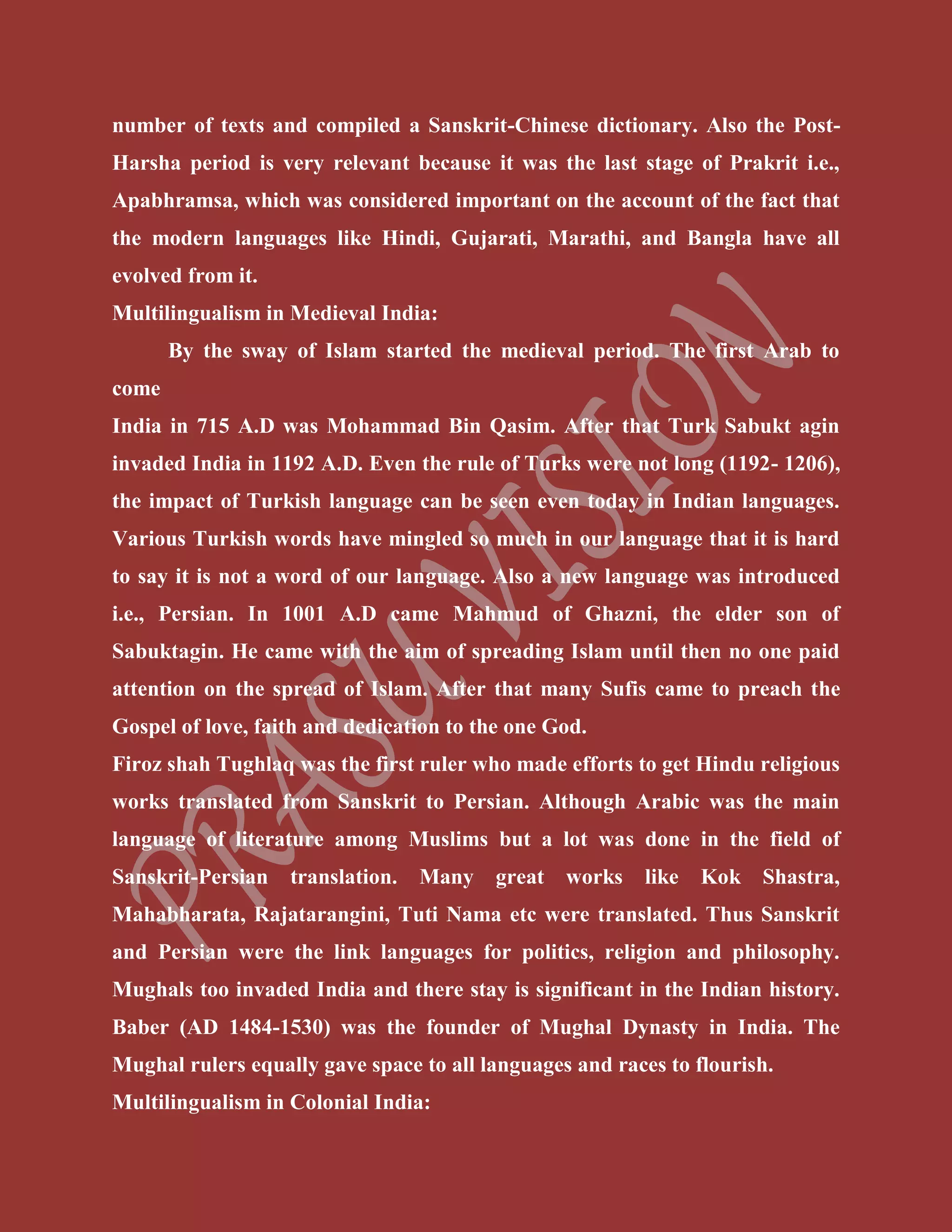number of texts and compiled a Sanskrit-Chinese dictionary. Also the Post-
Harsha period is very relevant because it was the last stage of Prakrit i.e.,
Apabhramsa, which was considered important on the account of the fact that
the modern languages like Hindi, Gujarati, Marathi, and Bangla have all
evolved from it.
Multilingualism in Medieval India:
By the sway of Islam started the medieval period. The first Arab to
come
India in 715 A.D was Mohammad Bin Qasim. After that Turk Sabukt agin
invaded India in 1192 A.D. Even the rule of Turks were not long (1192- 1206),
the impact of Turkish language can be seen even today in Indian languages.
Various Turkish words have mingled so much in our language that it is hard
to say it is not a word of our language. Also a new language was introduced
i.e., Persian. In 1001 A.D came Mahmud of Ghazni, the elder son of
Sabuktagin. He came with the aim of spreading Islam until then no one paid
attention on the spread of Islam. After that many Sufis came to preach the
Gospel of love, faith and dedication to the one God.
Firoz shah Tughlaq was the first ruler who made efforts to get Hindu religious
works translated from Sanskrit to Persian. Although Arabic was the main
language of literature among Muslims but a lot was done in the field of
Sanskrit-Persian translation. Many great works like Kok Shastra,
Mahabharata, Rajatarangini, Tuti Nama etc were translated. Thus Sanskrit
and Persian were the link languages for politics, religion and philosophy.
Mughals too invaded India and there stay is significant in the Indian history.
Baber (AD 1484-1530) was the founder of Mughal Dynasty in India. The
Mughal rulers equally gave space to all languages and races to flourish.
Multilingualism in Colonial India:
 