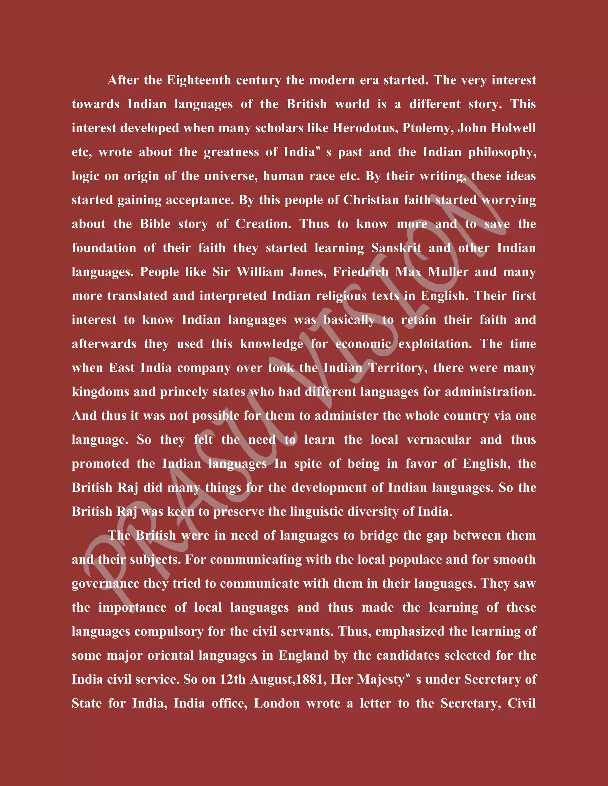 After the Eighteenth century the modern era started. The very interest
towards Indian languages of the British world is a different story. This
interest developed when many scholars like Herodotus, Ptolemy, John Holwell
etc, wrote about the greatness of India‟ s past and the Indian philosophy,
logic on origin of the universe, human race etc. By their writing, these ideas
started gaining acceptance. By this people of Christian faith started worrying
about the Bible story of Creation. Thus to know more and to save the
foundation of their faith they started learning Sanskrit and other Indian
languages. People like Sir William Jones, Friedrich Max Muller and many
more translated and interpreted Indian religious texts in English. Their first
interest to know Indian languages was basically to retain their faith and
afterwards they used this knowledge for economic exploitation. The time
when East India company over took the Indian Territory, there were many
kingdoms and princely states who had different languages for administration.
And thus it was not possible for them to administer the whole country via one
language. So they felt the need to learn the local vernacular and thus
promoted the Indian languages In spite of being in favor of English, the
British Raj did many things for the development of Indian languages. So the
British Raj was keen to preserve the linguistic diversity of India.
The British were in need of languages to bridge the gap between them
and their subjects. For communicating with the local populace and for smooth
governance they tried to communicate with them in their languages. They saw
the importance of local languages and thus made the learning of these
languages compulsory for the civil servants. Thus, emphasized the learning of
some major oriental languages in England by the candidates selected for the
India civil service. So on 12th August,1881, Her Majesty‟ s under Secretary of
State for India, India office, London wrote a letter to the Secretary, Civil
 