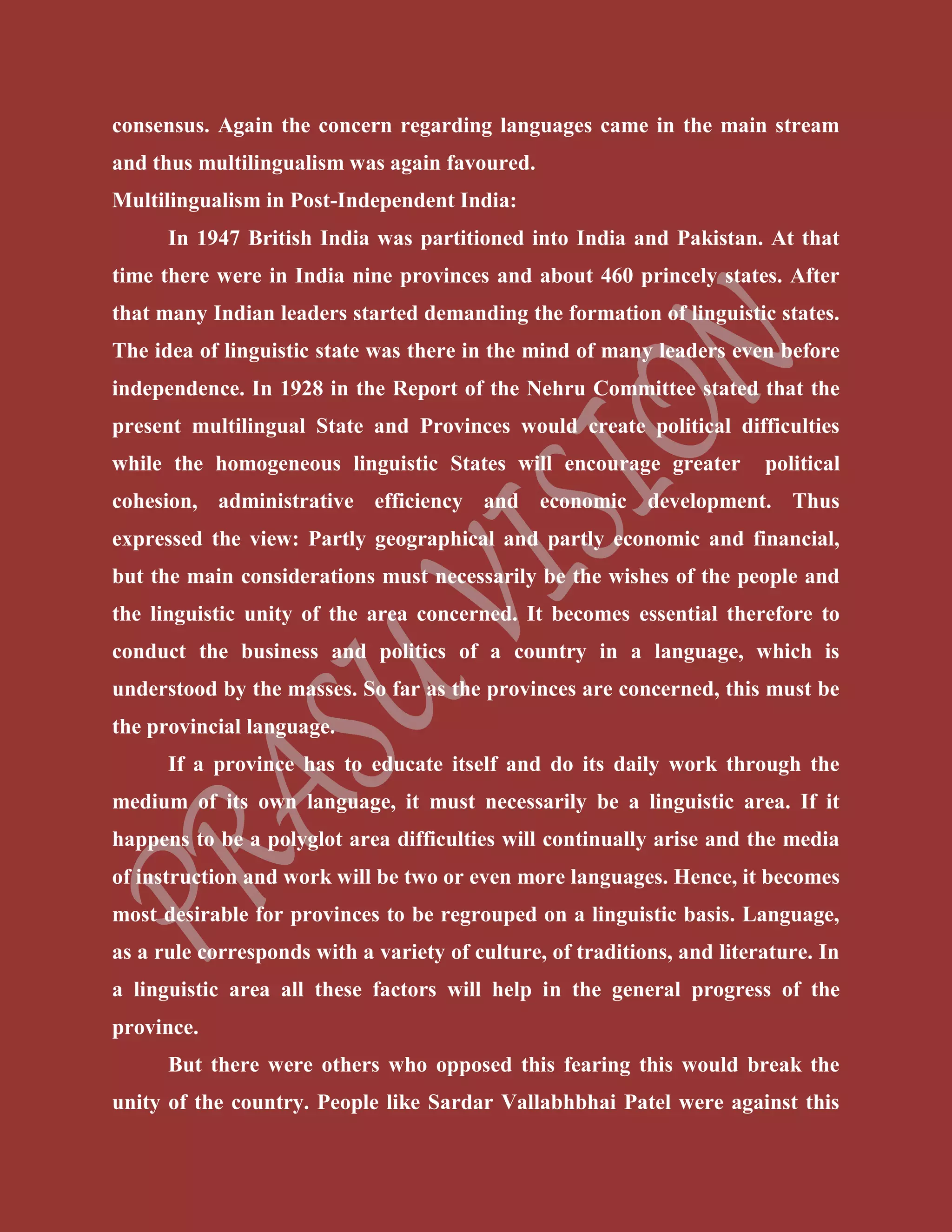 consensus. Again the concern regarding languages came in the main stream
and thus multilingualism was again favoured.
Multilingualism in Post-Independent India:
In 1947 British India was partitioned into India and Pakistan. At that
time there were in India nine provinces and about 460 princely states. After
that many Indian leaders started demanding the formation of linguistic states.
The idea of linguistic state was there in the mind of many leaders even before
independence. In 1928 in the Report of the Nehru Committee stated that the
present multilingual State and Provinces would create political difficulties
while the homogeneous linguistic States will encourage greater political
cohesion, administrative efficiency and economic development. Thus
expressed the view: Partly geographical and partly economic and financial,
but the main considerations must necessarily be the wishes of the people and
the linguistic unity of the area concerned. It becomes essential therefore to
conduct the business and politics of a country in a language, which is
understood by the masses. So far as the provinces are concerned, this must be
the provincial language.
If a province has to educate itself and do its daily work through the
medium of its own language, it must necessarily be a linguistic area. If it
happens to be a polyglot area difficulties will continually arise and the media
of instruction and work will be two or even more languages. Hence, it becomes
most desirable for provinces to be regrouped on a linguistic basis. Language,
as a rule corresponds with a variety of culture, of traditions, and literature. In
a linguistic area all these factors will help in the general progress of the
province.
But there were others who opposed this fearing this would break the
unity of the country. People like Sardar Vallabhbhai Patel were against this
 