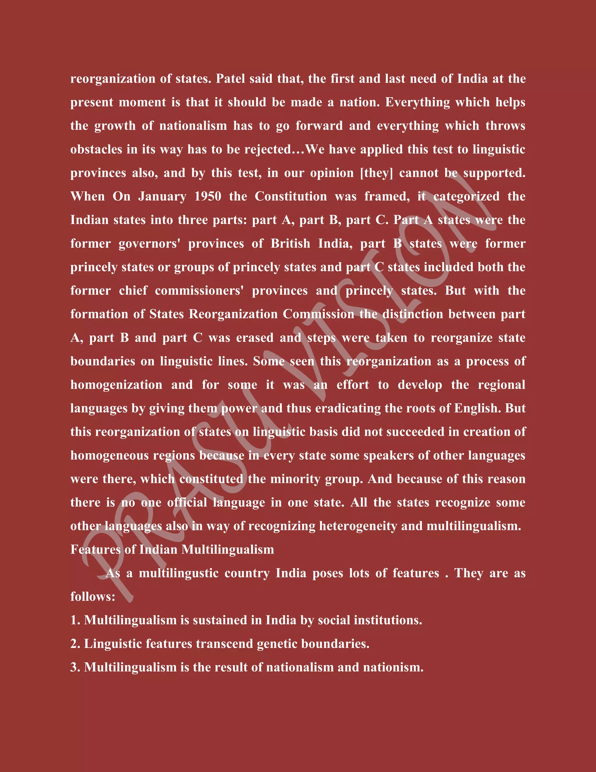 reorganization of states. Patel said that, the first and last need of India at the
present moment is that it should be made a nation. Everything which helps
the growth of nationalism has to go forward and everything which throws
obstacles in its way has to be rejected…We have applied this test to linguistic
provinces also, and by this test, in our opinion [they] cannot be supported.
When On January 1950 the Constitution was framed, it categorized the
Indian states into three parts: part A, part B, part C. Part A states were the
former governors' provinces of British India, part B states were former
princely states or groups of princely states and part C states included both the
former chief commissioners' provinces and princely states. But with the
formation of States Reorganization Commission the distinction between part
A, part B and part C was erased and steps were taken to reorganize state
boundaries on linguistic lines. Some seen this reorganization as a process of
homogenization and for some it was an effort to develop the regional
languages by giving them power and thus eradicating the roots of English. But
this reorganization of states on linguistic basis did not succeeded in creation of
homogeneous regions because in every state some speakers of other languages
were there, which constituted the minority group. And because of this reason
there is no one official language in one state. All the states recognize some
other languages also in way of recognizing heterogeneity and multilingualism.
Features of Indian Multilingualism
As a multilingustic country India poses lots of features . They are as
follows:
1. Multilingualism is sustained in India by social institutions.
2. Linguistic features transcend genetic boundaries.
3. Multilingualism is the result of nationalism and nationism.
 