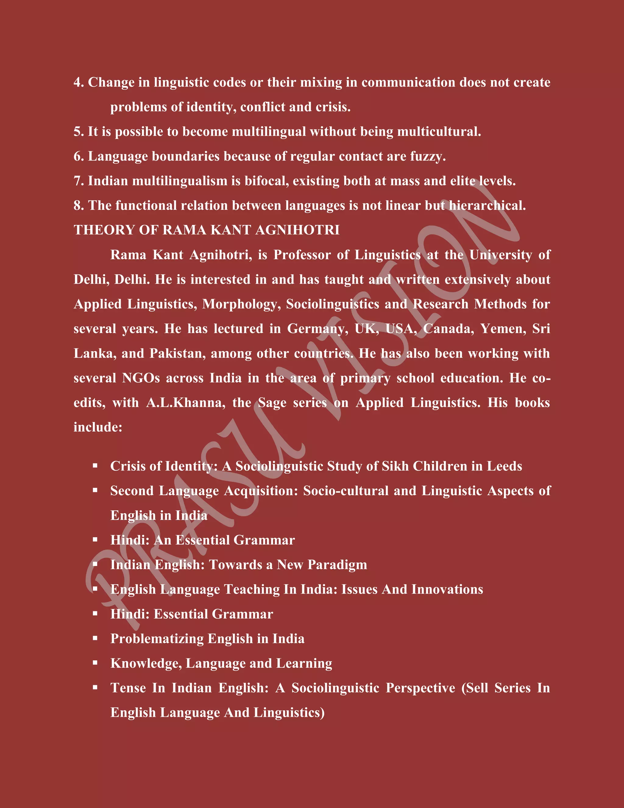 4. Change in linguistic codes or their mixing in communication does not create
problems of identity, conflict and crisis.
5. It is possible to become multilingual without being multicultural.
6. Language boundaries because of regular contact are fuzzy.
7. Indian multilingualism is bifocal, existing both at mass and elite levels.
8. The functional relation between languages is not linear but hierarchical.
THEORY OF RAMA KANT AGNIHOTRI
Rama Kant Agnihotri, is Professor of Linguistics at the University of
Delhi, Delhi. He is interested in and has taught and written extensively about
Applied Linguistics, Morphology, Sociolinguistics and Research Methods for
several years. He has lectured in Germany, UK, USA, Canada, Yemen, Sri
Lanka, and Pakistan, among other countries. He has also been working with
several NGOs across India in the area of primary school education. He co-
edits, with A.L.Khanna, the Sage series on Applied Linguistics. His books
include:
 Crisis of Identity: A Sociolinguistic Study of Sikh Children in Leeds
 Second Language Acquisition: Socio-cultural and Linguistic Aspects of
English in India
 Hindi: An Essential Grammar
 Indian English: Towards a New Paradigm
 English Language Teaching In India: Issues And Innovations
 Hindi: Essential Grammar
 Problematizing English in India
 Knowledge, Language and Learning
 Tense In Indian English: A Sociolinguistic Perspective (Sell Series In
English Language And Linguistics)
 