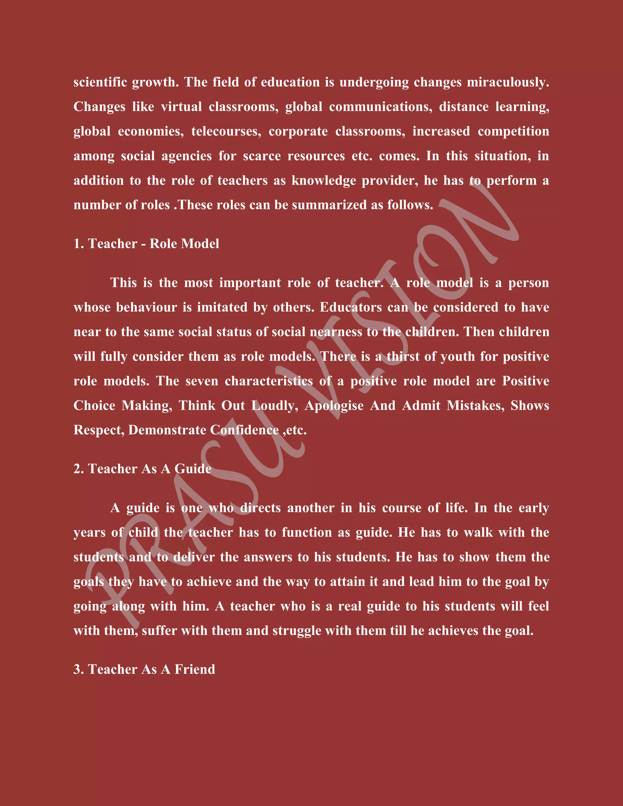 scientific growth. The field of education is undergoing changes miraculously.
Changes like virtual classrooms, global communications, distance learning,
global economies, telecourses, corporate classrooms, increased competition
among social agencies for scarce resources etc. comes. In this situation, in
addition to the role of teachers as knowledge provider, he has to perform a
number of roles .These roles can be summarized as follows.
1. Teacher - Role Model
This is the most important role of teacher. A role model is a person
whose behaviour is imitated by others. Educators can be considered to have
near to the same social status of social nearness to the children. Then children
will fully consider them as role models. There is a thirst of youth for positive
role models. The seven characteristics of a positive role model are Positive
Choice Making, Think Out Loudly, Apologise And Admit Mistakes, Shows
Respect, Demonstrate Confidence ,etc.
2. Teacher As A Guide
A guide is one who directs another in his course of life. In the early
years of child the teacher has to function as guide. He has to walk with the
students and to deliver the answers to his students. He has to show them the
goals they have to achieve and the way to attain it and lead him to the goal by
going along with him. A teacher who is a real guide to his students will feel
with them, suffer with them and struggle with them till he achieves the goal.
3. Teacher As A Friend
 