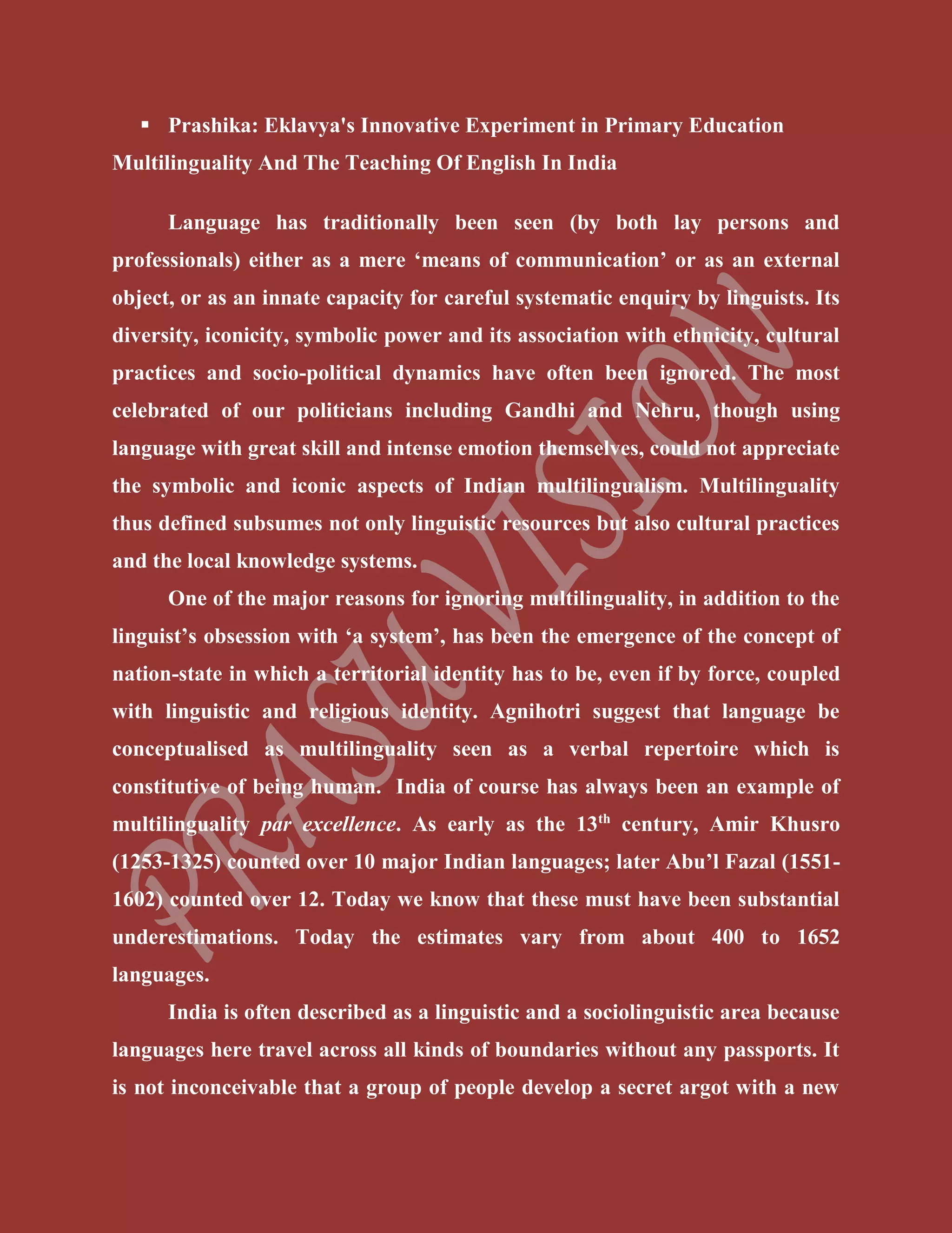  Prashika: Eklavya's Innovative Experiment in Primary Education
Multilinguality And The Teaching Of English In India
Language has traditionally been seen (by both lay persons and
professionals) either as a mere ‘means of communication’ or as an external
object, or as an innate capacity for careful systematic enquiry by linguists. Its
diversity, iconicity, symbolic power and its association with ethnicity, cultural
practices and socio-political dynamics have often been ignored. The most
celebrated of our politicians including Gandhi and Nehru, though using
language with great skill and intense emotion themselves, could not appreciate
the symbolic and iconic aspects of Indian multilingualism. Multilinguality
thus defined subsumes not only linguistic resources but also cultural practices
and the local knowledge systems.
One of the major reasons for ignoring multilinguality, in addition to the
linguist’s obsession with ‘a system’, has been the emergence of the concept of
nation-state in which a territorial identity has to be, even if by force, coupled
with linguistic and religious identity. Agnihotri suggest that language be
conceptualised as multilinguality seen as a verbal repertoire which is
constitutive of being human. India of course has always been an example of
multilinguality par excellence. As early as the 13th
century, Amir Khusro
(1253-1325) counted over 10 major Indian languages; later Abu’l Fazal (1551-
1602) counted over 12. Today we know that these must have been substantial
underestimations. Today the estimates vary from about 400 to 1652
languages.
India is often described as a linguistic and a sociolinguistic area because
languages here travel across all kinds of boundaries without any passports. It
is not inconceivable that a group of people develop a secret argot with a new
 
