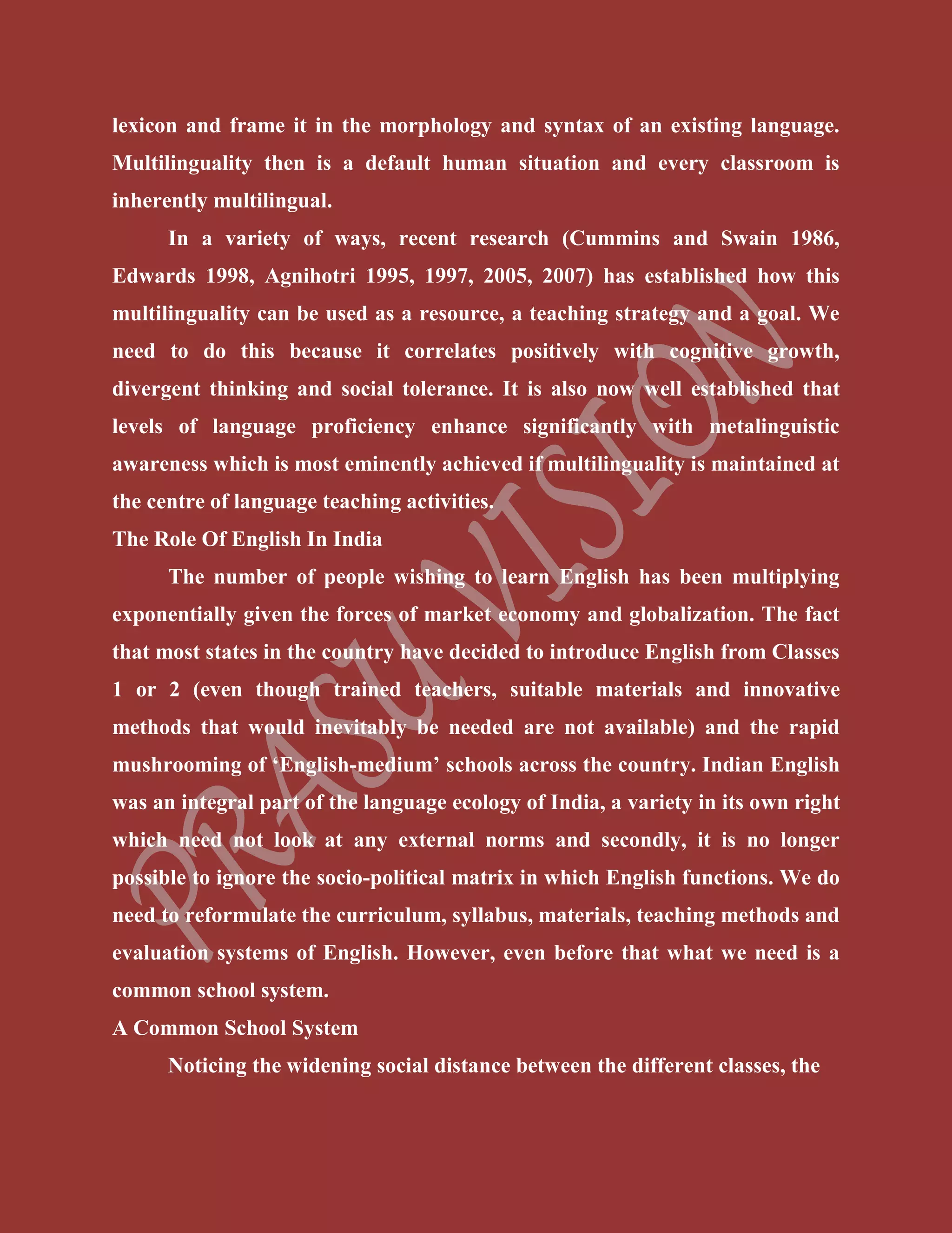 lexicon and frame it in the morphology and syntax of an existing language.
Multilinguality then is a default human situation and every classroom is
inherently multilingual.
In a variety of ways, recent research (Cummins and Swain 1986,
Edwards 1998, Agnihotri 1995, 1997, 2005, 2007) has established how this
multilinguality can be used as a resource, a teaching strategy and a goal. We
need to do this because it correlates positively with cognitive growth,
divergent thinking and social tolerance. It is also now well established that
levels of language proficiency enhance significantly with metalinguistic
awareness which is most eminently achieved if multilinguality is maintained at
the centre of language teaching activities.
The Role Of English In India
The number of people wishing to learn English has been multiplying
exponentially given the forces of market economy and globalization. The fact
that most states in the country have decided to introduce English from Classes
1 or 2 (even though trained teachers, suitable materials and innovative
methods that would inevitably be needed are not available) and the rapid
mushrooming of ‘English-medium’ schools across the country. Indian English
was an integral part of the language ecology of India, a variety in its own right
which need not look at any external norms and secondly, it is no longer
possible to ignore the socio-political matrix in which English functions. We do
need to reformulate the curriculum, syllabus, materials, teaching methods and
evaluation systems of English. However, even before that what we need is a
common school system.
A Common School System
Noticing the widening social distance between the different classes, the
 