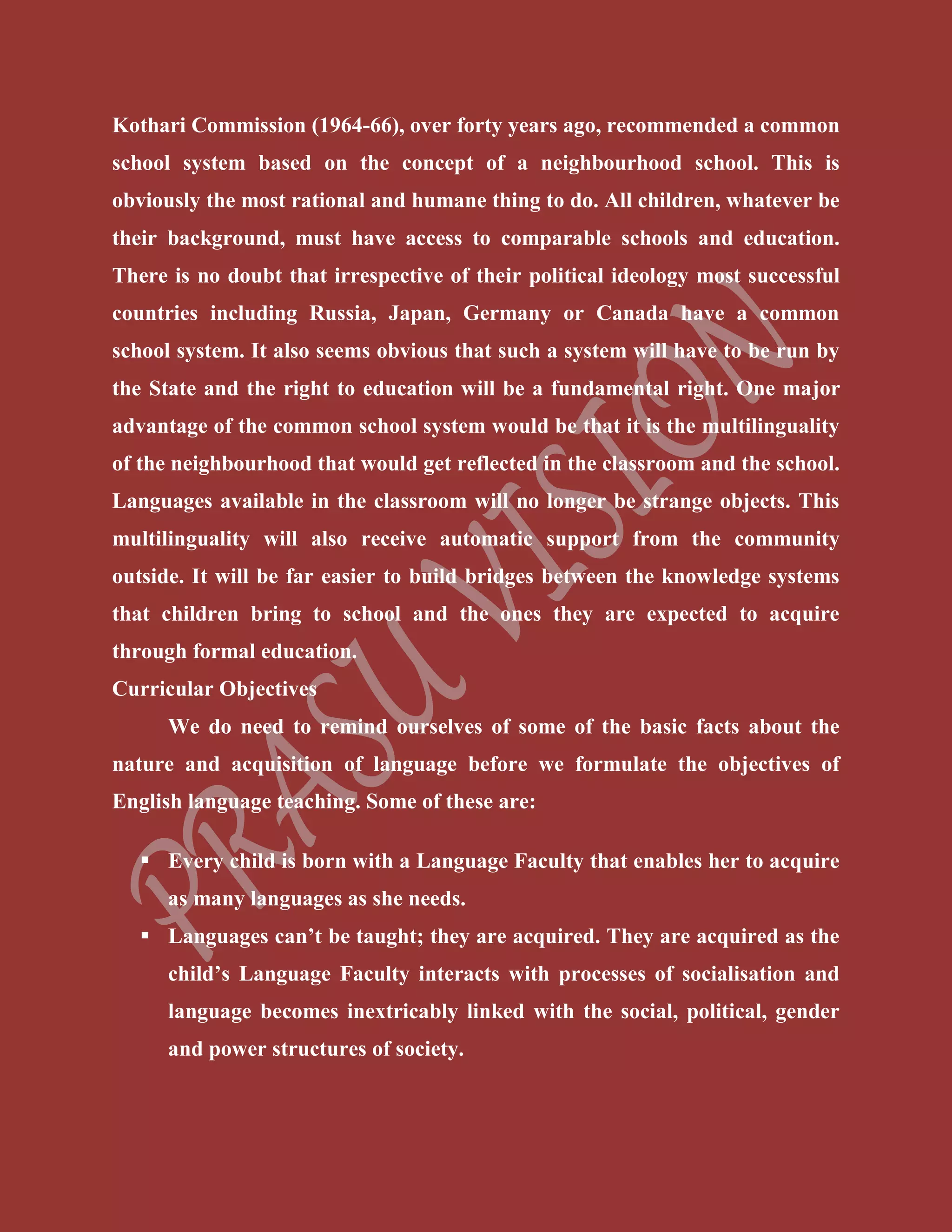 Kothari Commission (1964-66), over forty years ago, recommended a common
school system based on the concept of a neighbourhood school. This is
obviously the most rational and humane thing to do. All children, whatever be
their background, must have access to comparable schools and education.
There is no doubt that irrespective of their political ideology most successful
countries including Russia, Japan, Germany or Canada have a common
school system. It also seems obvious that such a system will have to be run by
the State and the right to education will be a fundamental right. One major
advantage of the common school system would be that it is the multilinguality
of the neighbourhood that would get reflected in the classroom and the school.
Languages available in the classroom will no longer be strange objects. This
multilinguality will also receive automatic support from the community
outside. It will be far easier to build bridges between the knowledge systems
that children bring to school and the ones they are expected to acquire
through formal education.
Curricular Objectives
We do need to remind ourselves of some of the basic facts about the
nature and acquisition of language before we formulate the objectives of
English language teaching. Some of these are:
 Every child is born with a Language Faculty that enables her to acquire
as many languages as she needs.
 Languages can’t be taught; they are acquired. They are acquired as the
child’s Language Faculty interacts with processes of socialisation and
language becomes inextricably linked with the social, political, gender
and power structures of society.
 