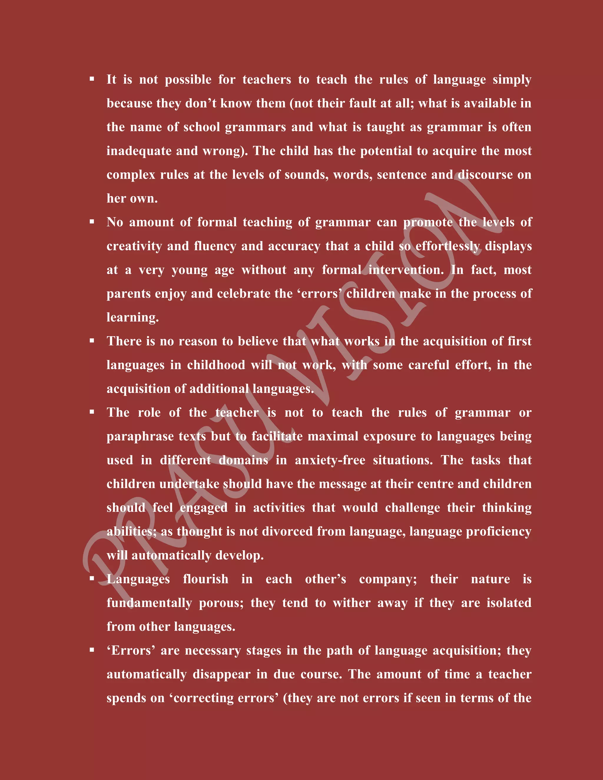  It is not possible for teachers to teach the rules of language simply
because they don’t know them (not their fault at all; what is available in
the name of school grammars and what is taught as grammar is often
inadequate and wrong). The child has the potential to acquire the most
complex rules at the levels of sounds, words, sentence and discourse on
her own.
 No amount of formal teaching of grammar can promote the levels of
creativity and fluency and accuracy that a child so effortlessly displays
at a very young age without any formal intervention. In fact, most
parents enjoy and celebrate the ‘errors’ children make in the process of
learning.
 There is no reason to believe that what works in the acquisition of first
languages in childhood will not work, with some careful effort, in the
acquisition of additional languages.
 The role of the teacher is not to teach the rules of grammar or
paraphrase texts but to facilitate maximal exposure to languages being
used in different domains in anxiety-free situations. The tasks that
children undertake should have the message at their centre and children
should feel engaged in activities that would challenge their thinking
abilities; as thought is not divorced from language, language proficiency
will automatically develop.
 Languages flourish in each other’s company; their nature is
fundamentally porous; they tend to wither away if they are isolated
from other languages.
 ‘Errors’ are necessary stages in the path of language acquisition; they
automatically disappear in due course. The amount of time a teacher
spends on ‘correcting errors’ (they are not errors if seen in terms of the
 