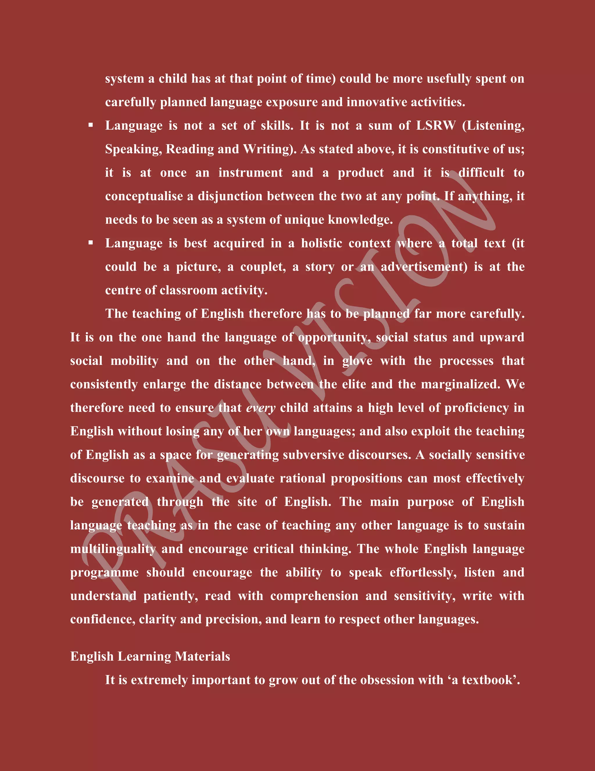system a child has at that point of time) could be more usefully spent on
carefully planned language exposure and innovative activities.
 Language is not a set of skills. It is not a sum of LSRW (Listening,
Speaking, Reading and Writing). As stated above, it is constitutive of us;
it is at once an instrument and a product and it is difficult to
conceptualise a disjunction between the two at any point. If anything, it
needs to be seen as a system of unique knowledge.
 Language is best acquired in a holistic context where a total text (it
could be a picture, a couplet, a story or an advertisement) is at the
centre of classroom activity.
The teaching of English therefore has to be planned far more carefully.
It is on the one hand the language of opportunity, social status and upward
social mobility and on the other hand, in glove with the processes that
consistently enlarge the distance between the elite and the marginalized. We
therefore need to ensure that every child attains a high level of proficiency in
English without losing any of her own languages; and also exploit the teaching
of English as a space for generating subversive discourses. A socially sensitive
discourse to examine and evaluate rational propositions can most effectively
be generated through the site of English. The main purpose of English
language teaching as in the case of teaching any other language is to sustain
multilinguality and encourage critical thinking. The whole English language
programme should encourage the ability to speak effortlessly, listen and
understand patiently, read with comprehension and sensitivity, write with
confidence, clarity and precision, and learn to respect other languages.
English Learning Materials
It is extremely important to grow out of the obsession with ‘a textbook’.
 