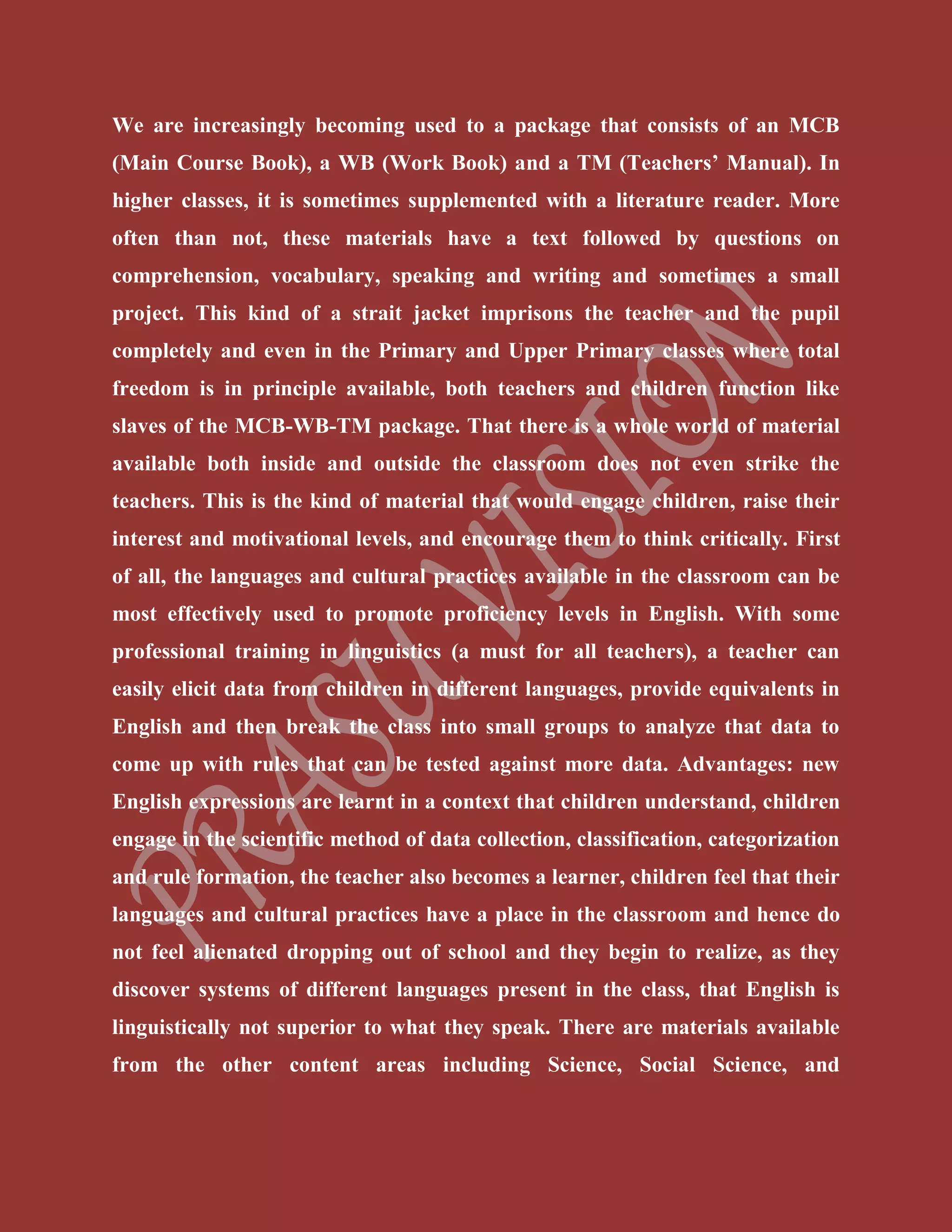 We are increasingly becoming used to a package that consists of an MCB
(Main Course Book), a WB (Work Book) and a TM (Teachers’ Manual). In
higher classes, it is sometimes supplemented with a literature reader. More
often than not, these materials have a text followed by questions on
comprehension, vocabulary, speaking and writing and sometimes a small
project. This kind of a strait jacket imprisons the teacher and the pupil
completely and even in the Primary and Upper Primary classes where total
freedom is in principle available, both teachers and children function like
slaves of the MCB-WB-TM package. That there is a whole world of material
available both inside and outside the classroom does not even strike the
teachers. This is the kind of material that would engage children, raise their
interest and motivational levels, and encourage them to think critically. First
of all, the languages and cultural practices available in the classroom can be
most effectively used to promote proficiency levels in English. With some
professional training in linguistics (a must for all teachers), a teacher can
easily elicit data from children in different languages, provide equivalents in
English and then break the class into small groups to analyze that data to
come up with rules that can be tested against more data. Advantages: new
English expressions are learnt in a context that children understand, children
engage in the scientific method of data collection, classification, categorization
and rule formation, the teacher also becomes a learner, children feel that their
languages and cultural practices have a place in the classroom and hence do
not feel alienated dropping out of school and they begin to realize, as they
discover systems of different languages present in the class, that English is
linguistically not superior to what they speak. There are materials available
from the other content areas including Science, Social Science, and
 