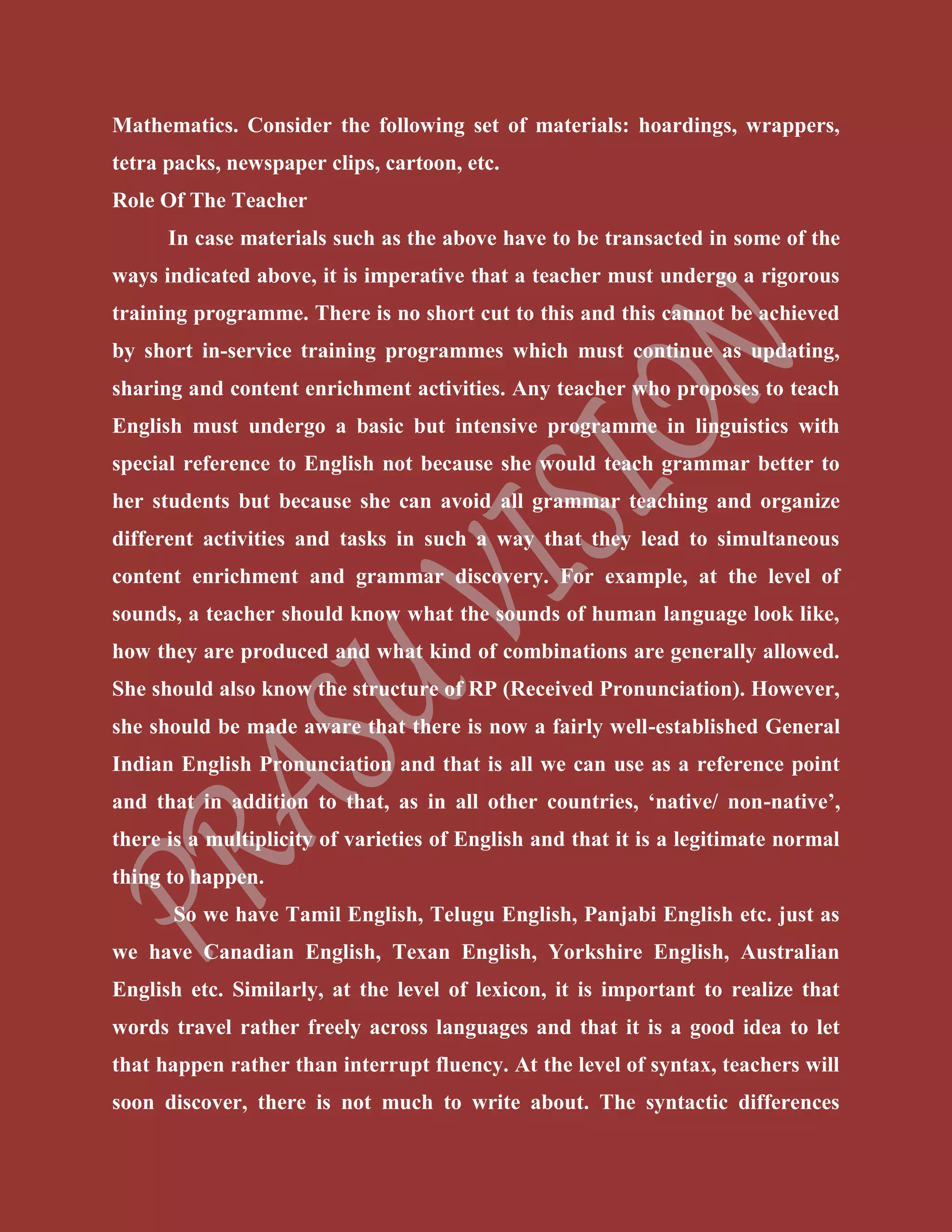 Mathematics. Consider the following set of materials: hoardings, wrappers,
tetra packs, newspaper clips, cartoon, etc.
Role Of The Teacher
In case materials such as the above have to be transacted in some of the
ways indicated above, it is imperative that a teacher must undergo a rigorous
training programme. There is no short cut to this and this cannot be achieved
by short in-service training programmes which must continue as updating,
sharing and content enrichment activities. Any teacher who proposes to teach
English must undergo a basic but intensive programme in linguistics with
special reference to English not because she would teach grammar better to
her students but because she can avoid all grammar teaching and organize
different activities and tasks in such a way that they lead to simultaneous
content enrichment and grammar discovery. For example, at the level of
sounds, a teacher should know what the sounds of human language look like,
how they are produced and what kind of combinations are generally allowed.
She should also know the structure of RP (Received Pronunciation). However,
she should be made aware that there is now a fairly well-established General
Indian English Pronunciation and that is all we can use as a reference point
and that in addition to that, as in all other countries, ‘native/ non-native’,
there is a multiplicity of varieties of English and that it is a legitimate normal
thing to happen.
So we have Tamil English, Telugu English, Panjabi English etc. just as
we have Canadian English, Texan English, Yorkshire English, Australian
English etc. Similarly, at the level of lexicon, it is important to realize that
words travel rather freely across languages and that it is a good idea to let
that happen rather than interrupt fluency. At the level of syntax, teachers will
soon discover, there is not much to write about. The syntactic differences
 
