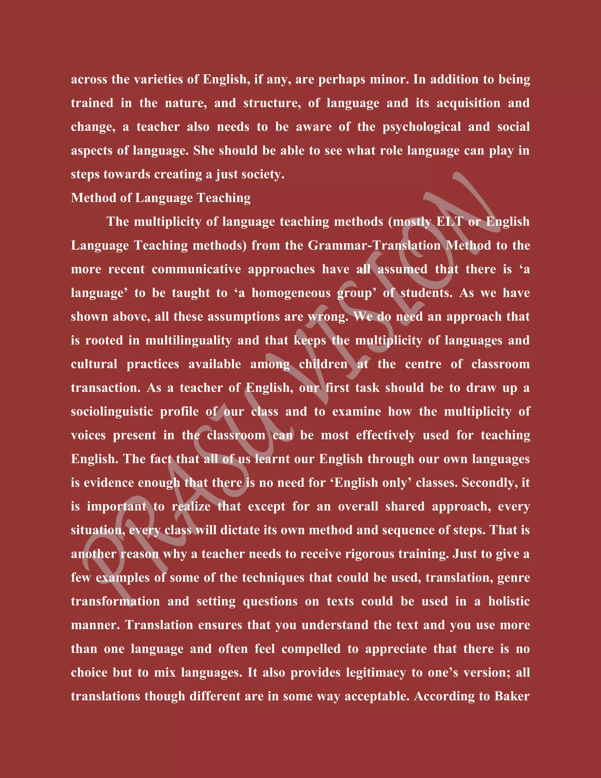 across the varieties of English, if any, are perhaps minor. In addition to being
trained in the nature, and structure, of language and its acquisition and
change, a teacher also needs to be aware of the psychological and social
aspects of language. She should be able to see what role language can play in
steps towards creating a just society.
Method of Language Teaching
The multiplicity of language teaching methods (mostly ELT or English
Language Teaching methods) from the Grammar-Translation Method to the
more recent communicative approaches have all assumed that there is ‘a
language’ to be taught to ‘a homogeneous group’ of students. As we have
shown above, all these assumptions are wrong. We do need an approach that
is rooted in multilinguality and that keeps the multiplicity of languages and
cultural practices available among children at the centre of classroom
transaction. As a teacher of English, our first task should be to draw up a
sociolinguistic profile of our class and to examine how the multiplicity of
voices present in the classroom can be most effectively used for teaching
English. The fact that all of us learnt our English through our own languages
is evidence enough that there is no need for ‘English only’ classes. Secondly, it
is important to realize that except for an overall shared approach, every
situation, every class will dictate its own method and sequence of steps. That is
another reason why a teacher needs to receive rigorous training. Just to give a
few examples of some of the techniques that could be used, translation, genre
transformation and setting questions on texts could be used in a holistic
manner. Translation ensures that you understand the text and you use more
than one language and often feel compelled to appreciate that there is no
choice but to mix languages. It also provides legitimacy to one’s version; all
translations though different are in some way acceptable. According to Baker
 