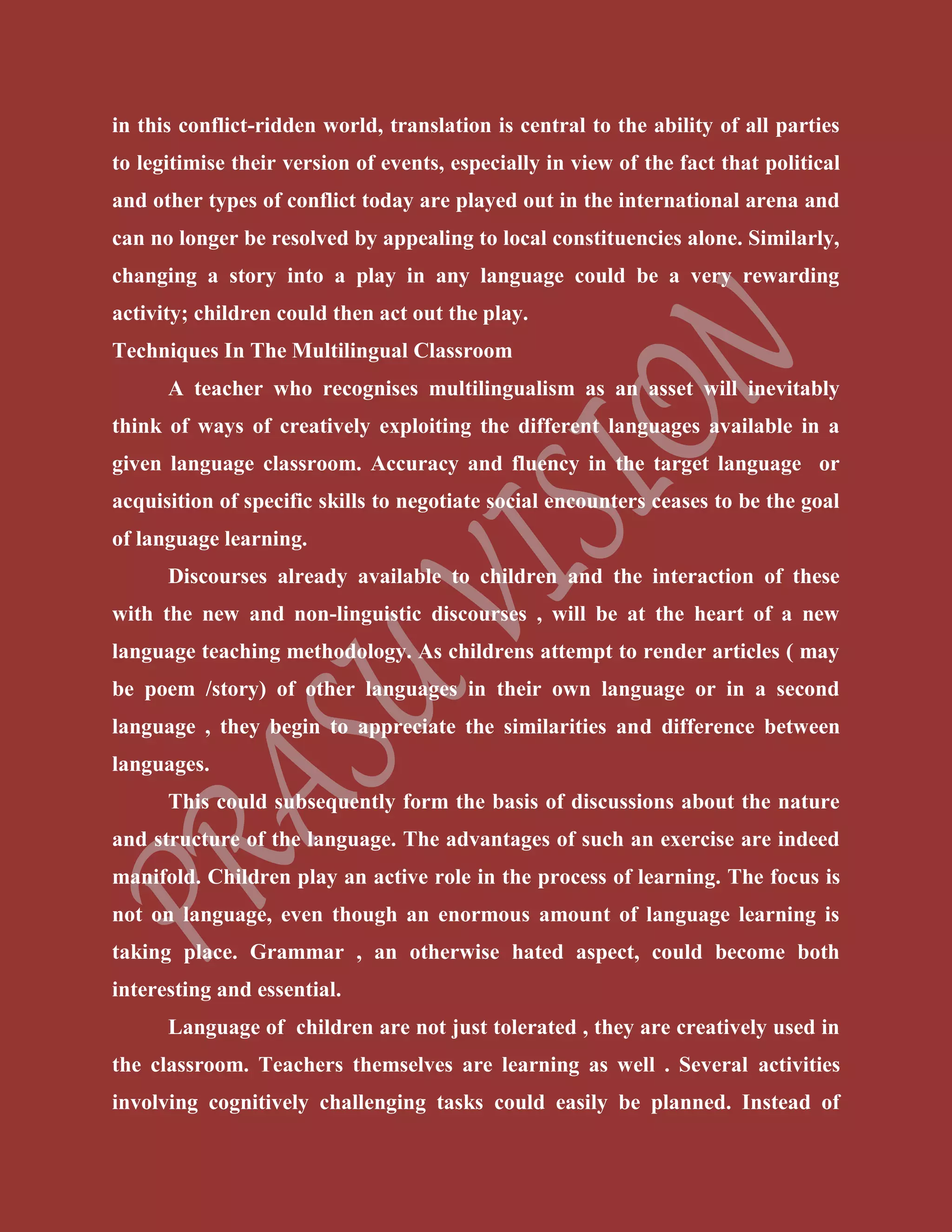 in this conflict-ridden world, translation is central to the ability of all parties
to legitimise their version of events, especially in view of the fact that political
and other types of conflict today are played out in the international arena and
can no longer be resolved by appealing to local constituencies alone. Similarly,
changing a story into a play in any language could be a very rewarding
activity; children could then act out the play.
Techniques In The Multilingual Classroom
A teacher who recognises multilingualism as an asset will inevitably
think of ways of creatively exploiting the different languages available in a
given language classroom. Accuracy and fluency in the target language or
acquisition of specific skills to negotiate social encounters ceases to be the goal
of language learning.
Discourses already available to children and the interaction of these
with the new and non-linguistic discourses , will be at the heart of a new
language teaching methodology. As childrens attempt to render articles ( may
be poem /story) of other languages in their own language or in a second
language , they begin to appreciate the similarities and difference between
languages.
This could subsequently form the basis of discussions about the nature
and structure of the language. The advantages of such an exercise are indeed
manifold. Children play an active role in the process of learning. The focus is
not on language, even though an enormous amount of language learning is
taking place. Grammar , an otherwise hated aspect, could become both
interesting and essential.
Language of children are not just tolerated , they are creatively used in
the classroom. Teachers themselves are learning as well . Several activities
involving cognitively challenging tasks could easily be planned. Instead of
 