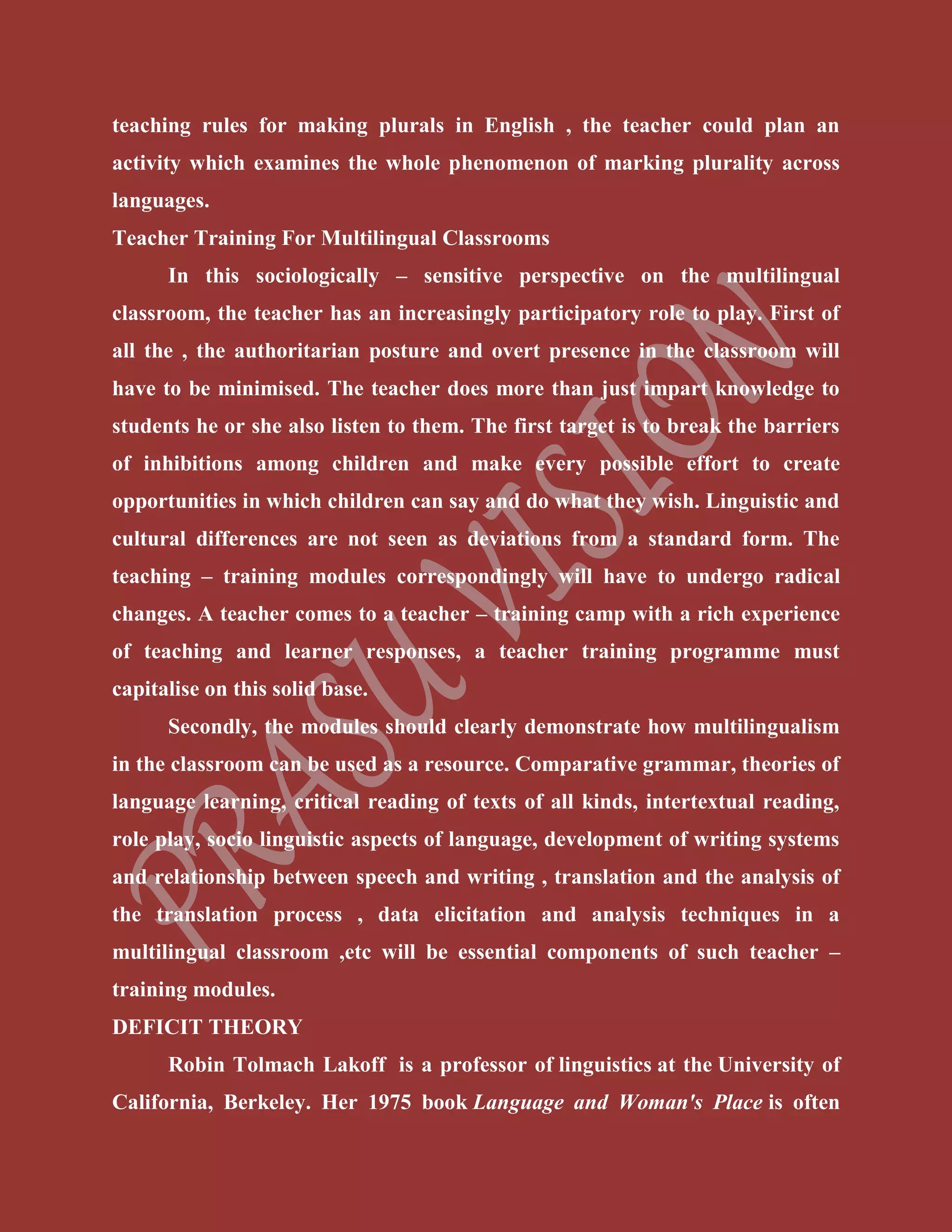 teaching rules for making plurals in English , the teacher could plan an
activity which examines the whole phenomenon of marking plurality across
languages.
Teacher Training For Multilingual Classrooms
In this sociologically – sensitive perspective on the multilingual
classroom, the teacher has an increasingly participatory role to play. First of
all the , the authoritarian posture and overt presence in the classroom will
have to be minimised. The teacher does more than just impart knowledge to
students he or she also listen to them. The first target is to break the barriers
of inhibitions among children and make every possible effort to create
opportunities in which children can say and do what they wish. Linguistic and
cultural differences are not seen as deviations from a standard form. The
teaching – training modules correspondingly will have to undergo radical
changes. A teacher comes to a teacher – training camp with a rich experience
of teaching and learner responses, a teacher training programme must
capitalise on this solid base.
Secondly, the modules should clearly demonstrate how multilingualism
in the classroom can be used as a resource. Comparative grammar, theories of
language learning, critical reading of texts of all kinds, intertextual reading,
role play, socio linguistic aspects of language, development of writing systems
and relationship between speech and writing , translation and the analysis of
the translation process , data elicitation and analysis techniques in a
multilingual classroom ,etc will be essential components of such teacher –
training modules.
DEFICIT THEORY
Robin Tolmach Lakoff is a professor of linguistics at the University of
California, Berkeley. Her 1975 book Language and Woman's Place is often
 