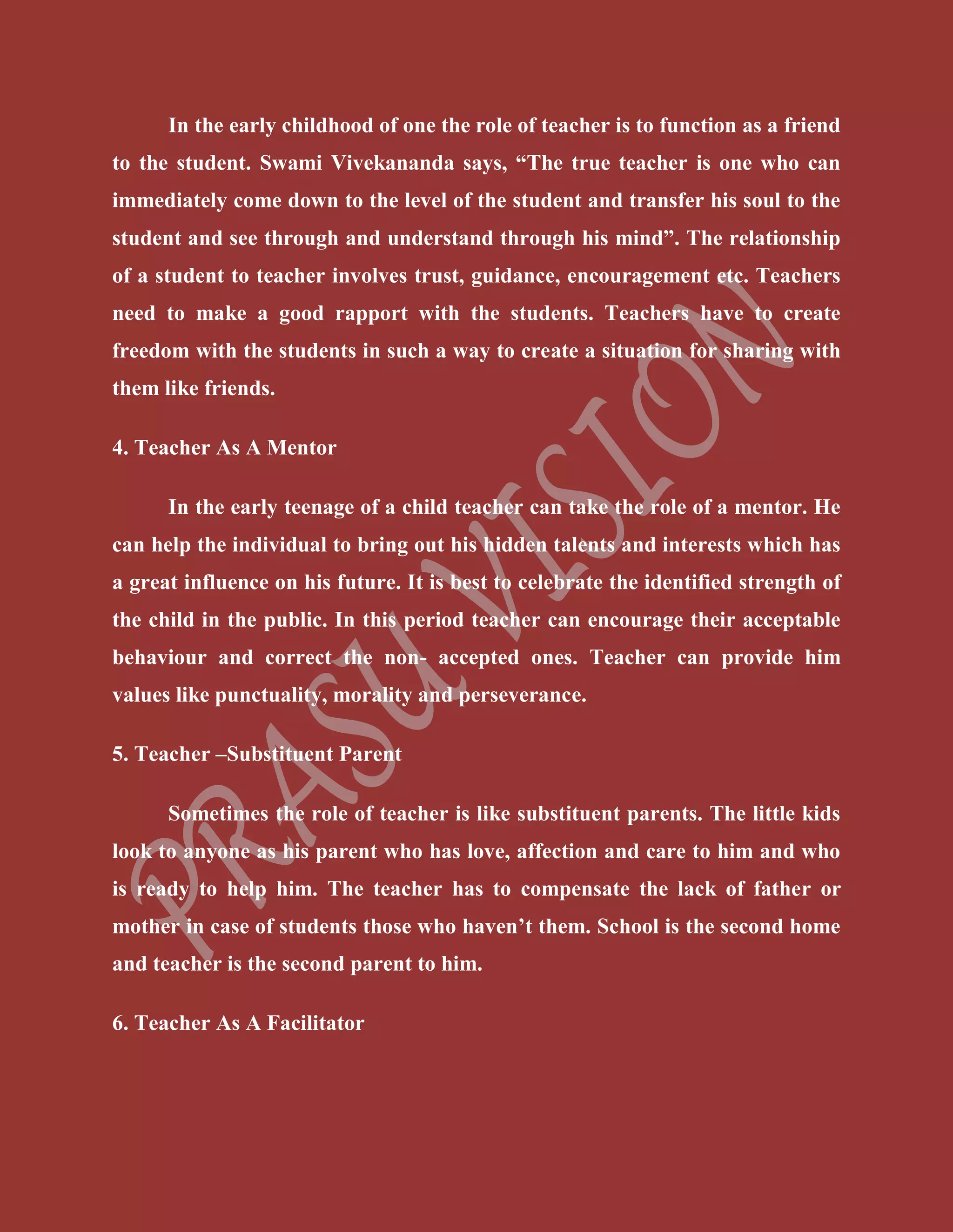 In the early childhood of one the role of teacher is to function as a friend
to the student. Swami Vivekananda says, “The true teacher is one who can
immediately come down to the level of the student and transfer his soul to the
student and see through and understand through his mind”. The relationship
of a student to teacher involves trust, guidance, encouragement etc. Teachers
need to make a good rapport with the students. Teachers have to create
freedom with the students in such a way to create a situation for sharing with
them like friends.
4. Teacher As A Mentor
In the early teenage of a child teacher can take the role of a mentor. He
can help the individual to bring out his hidden talents and interests which has
a great influence on his future. It is best to celebrate the identified strength of
the child in the public. In this period teacher can encourage their acceptable
behaviour and correct the non- accepted ones. Teacher can provide him
values like punctuality, morality and perseverance.
5. Teacher –Substituent Parent
Sometimes the role of teacher is like substituent parents. The little kids
look to anyone as his parent who has love, affection and care to him and who
is ready to help him. The teacher has to compensate the lack of father or
mother in case of students those who haven’t them. School is the second home
and teacher is the second parent to him.
6. Teacher As A Facilitator
 