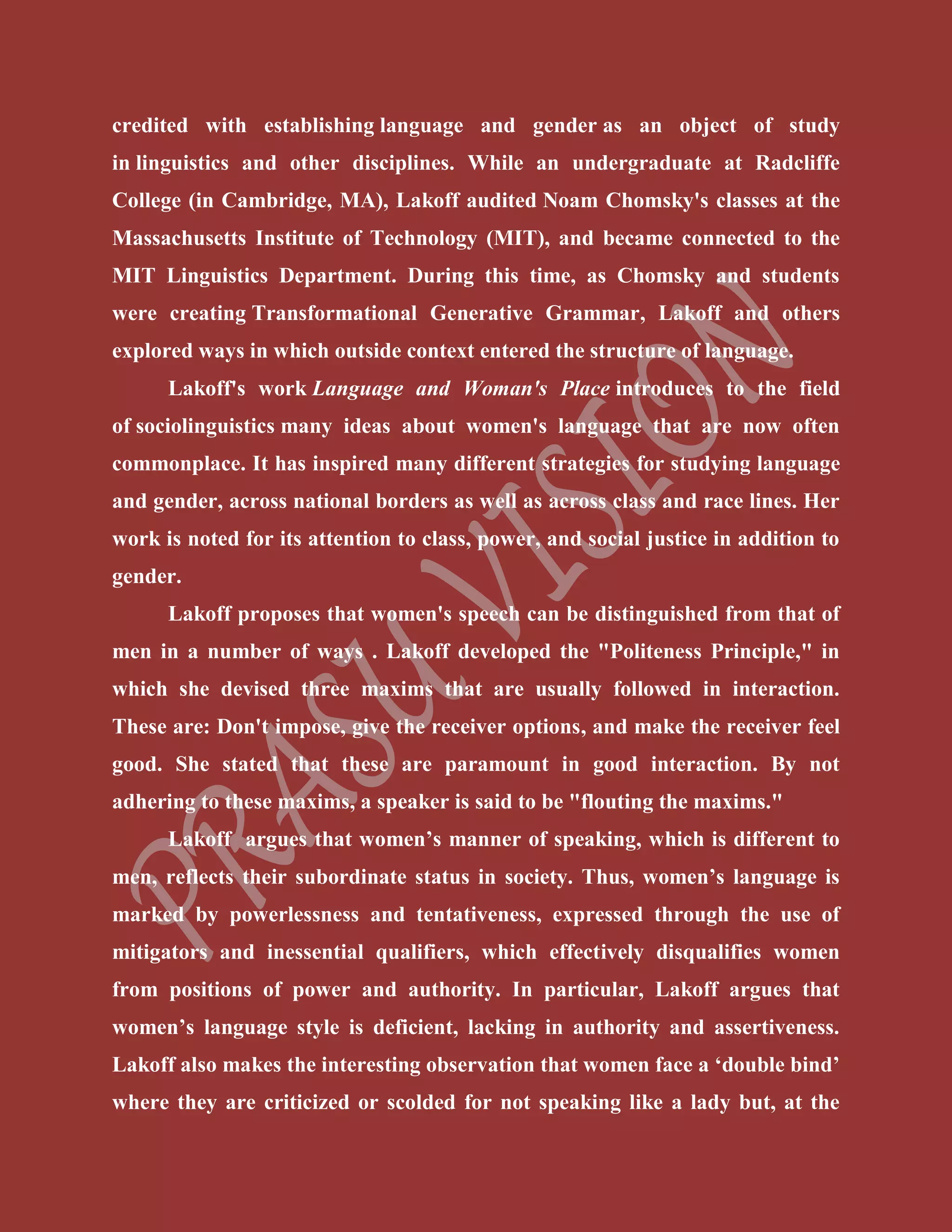 credited with establishing language and gender as an object of study
in linguistics and other disciplines. While an undergraduate at Radcliffe
College (in Cambridge, MA), Lakoff audited Noam Chomsky's classes at the
Massachusetts Institute of Technology (MIT), and became connected to the
MIT Linguistics Department. During this time, as Chomsky and students
were creating Transformational Generative Grammar, Lakoff and others
explored ways in which outside context entered the structure of language.
Lakoff's work Language and Woman's Place introduces to the field
of sociolinguistics many ideas about women's language that are now often
commonplace. It has inspired many different strategies for studying language
and gender, across national borders as well as across class and race lines. Her
work is noted for its attention to class, power, and social justice in addition to
gender.
Lakoff proposes that women's speech can be distinguished from that of
men in a number of ways . Lakoff developed the "Politeness Principle," in
which she devised three maxims that are usually followed in interaction.
These are: Don't impose, give the receiver options, and make the receiver feel
good. She stated that these are paramount in good interaction. By not
adhering to these maxims, a speaker is said to be "flouting the maxims."
Lakoff argues that women’s manner of speaking, which is different to
men, reflects their subordinate status in society. Thus, women’s language is
marked by powerlessness and tentativeness, expressed through the use of
mitigators and inessential qualifiers, which effectively disqualifies women
from positions of power and authority. In particular, Lakoff argues that
women’s language style is deficient, lacking in authority and assertiveness.
Lakoff also makes the interesting observation that women face a ‘double bind’
where they are criticized or scolded for not speaking like a lady but, at the
 