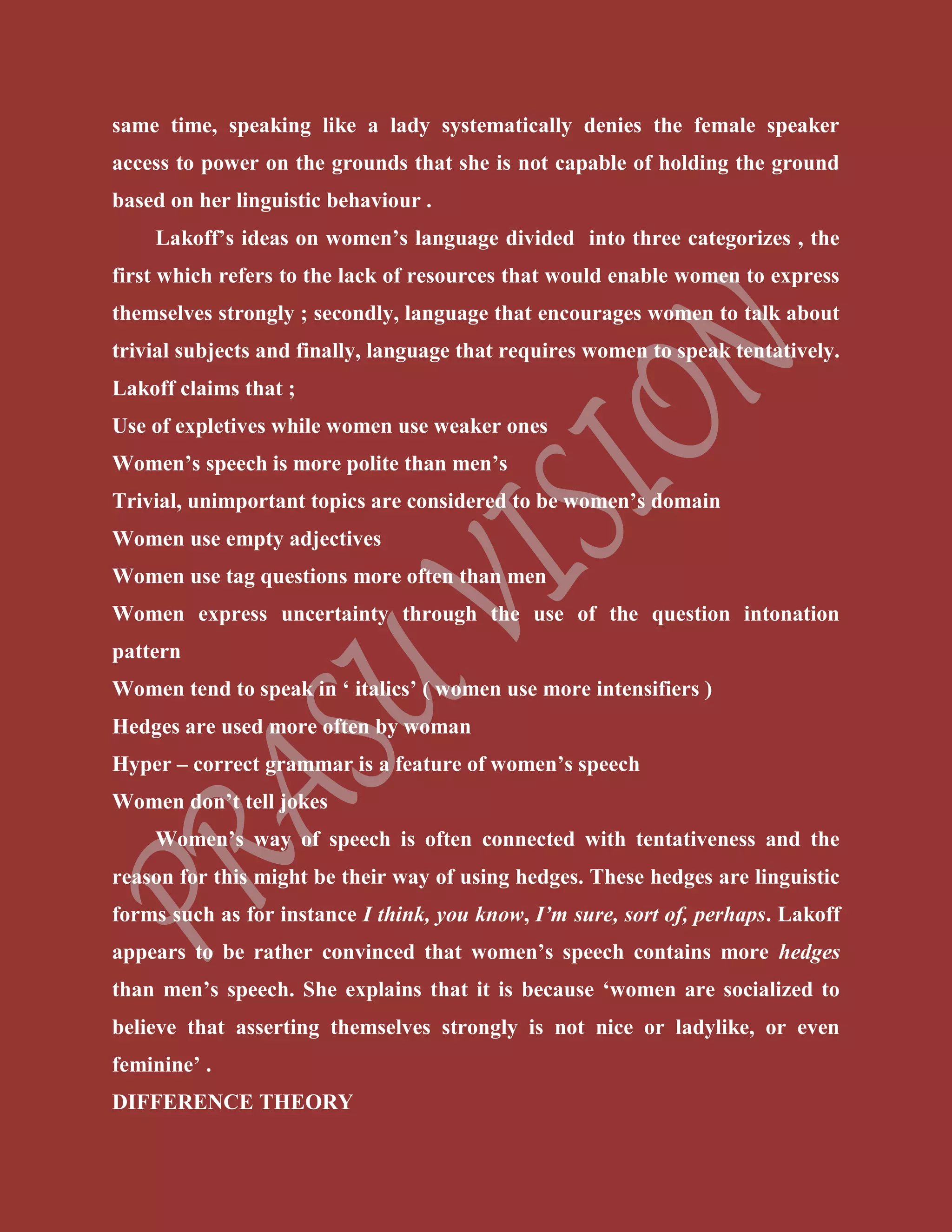 same time, speaking like a lady systematically denies the female speaker
access to power on the grounds that she is not capable of holding the ground
based on her linguistic behaviour .
Lakoff’s ideas on women’s language divided into three categorizes , the
first which refers to the lack of resources that would enable women to express
themselves strongly ; secondly, language that encourages women to talk about
trivial subjects and finally, language that requires women to speak tentatively.
Lakoff claims that ;
Use of expletives while women use weaker ones
Women’s speech is more polite than men’s
Trivial, unimportant topics are considered to be women’s domain
Women use empty adjectives
Women use tag questions more often than men
Women express uncertainty through the use of the question intonation
pattern
Women tend to speak in ‘ italics’ ( women use more intensifiers )
Hedges are used more often by woman
Hyper – correct grammar is a feature of women’s speech
Women don’t tell jokes
Women’s way of speech is often connected with tentativeness and the
reason for this might be their way of using hedges. These hedges are linguistic
forms such as for instance I think, you know, I’m sure, sort of, perhaps. Lakoff
appears to be rather convinced that women’s speech contains more hedges
than men’s speech. She explains that it is because ‘women are socialized to
believe that asserting themselves strongly is not nice or ladylike, or even
feminine’ .
DIFFERENCE THEORY
 