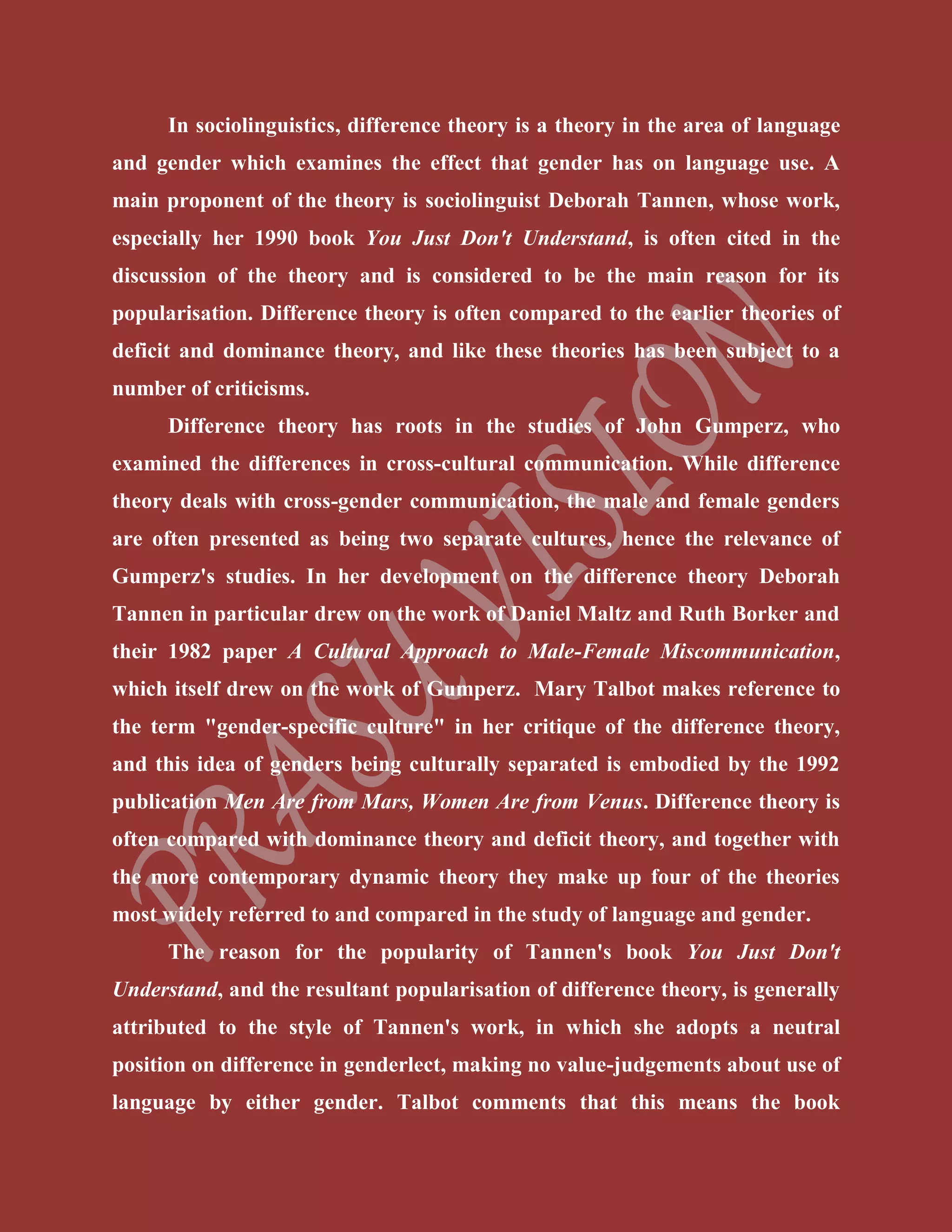 In sociolinguistics, difference theory is a theory in the area of language
and gender which examines the effect that gender has on language use. A
main proponent of the theory is sociolinguist Deborah Tannen, whose work,
especially her 1990 book You Just Don't Understand, is often cited in the
discussion of the theory and is considered to be the main reason for its
popularisation. Difference theory is often compared to the earlier theories of
deficit and dominance theory, and like these theories has been subject to a
number of criticisms.
Difference theory has roots in the studies of John Gumperz, who
examined the differences in cross-cultural communication. While difference
theory deals with cross-gender communication, the male and female genders
are often presented as being two separate cultures, hence the relevance of
Gumperz's studies. In her development on the difference theory Deborah
Tannen in particular drew on the work of Daniel Maltz and Ruth Borker and
their 1982 paper A Cultural Approach to Male-Female Miscommunication,
which itself drew on the work of Gumperz. Mary Talbot makes reference to
the term "gender-specific culture" in her critique of the difference theory,
and this idea of genders being culturally separated is embodied by the 1992
publication Men Are from Mars, Women Are from Venus. Difference theory is
often compared with dominance theory and deficit theory, and together with
the more contemporary dynamic theory they make up four of the theories
most widely referred to and compared in the study of language and gender.
The reason for the popularity of Tannen's book You Just Don't
Understand, and the resultant popularisation of difference theory, is generally
attributed to the style of Tannen's work, in which she adopts a neutral
position on difference in genderlect, making no value-judgements about use of
language by either gender. Talbot comments that this means the book
 